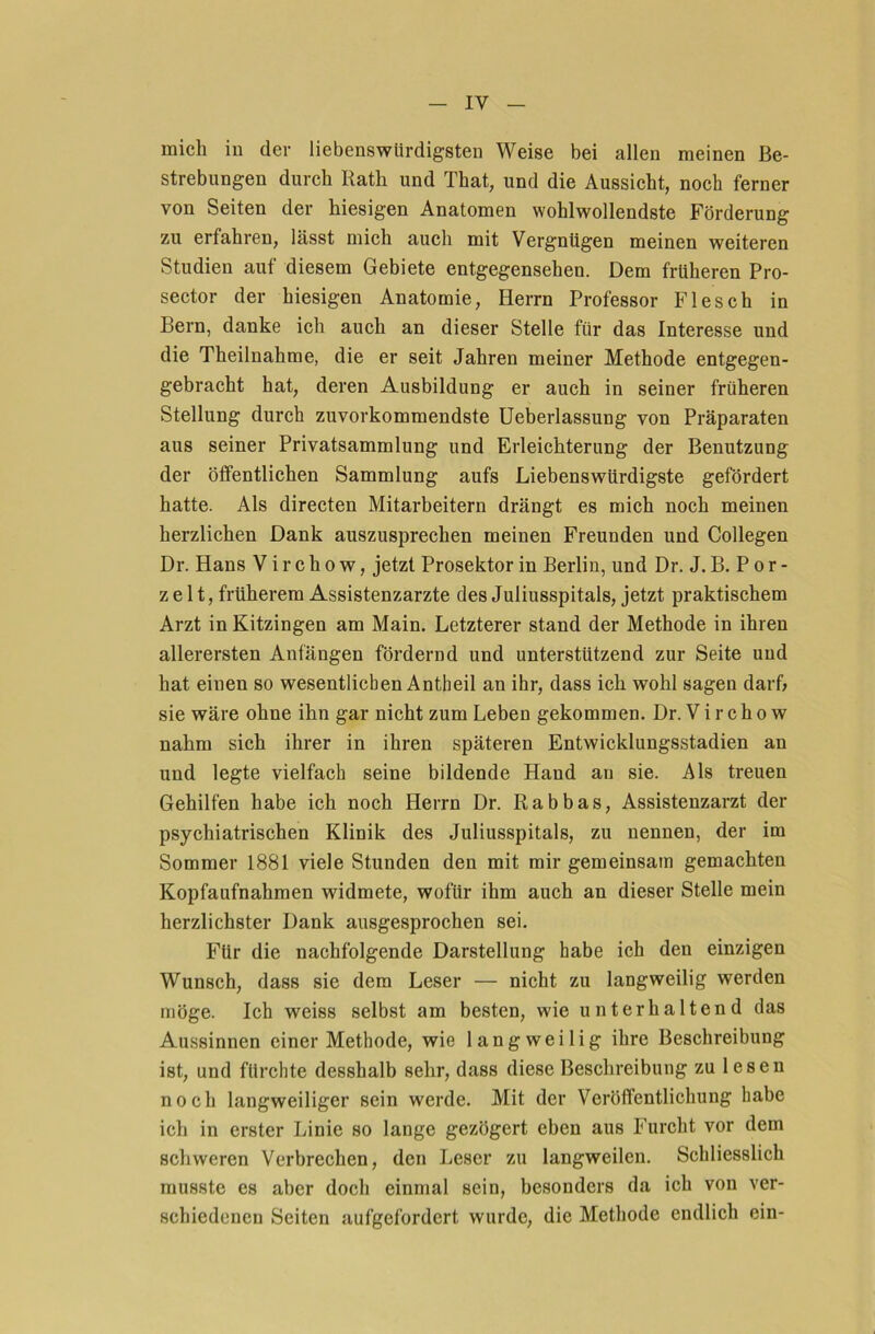 mich in der liebenswürdigsten Weise bei allen meinen Be- strebungen durch Rath und That, und die Aussicht, noch ferner von Seiten der hiesigen Anatomen wohlwollendste Förderung zu erfahren, lässt mich auch mit Vergnügen meinen weiteren Studien auf diesem Gebiete entgegensehen. Dem früheren Pro- sector der hiesigen Anatomie, Herrn Professor Flesch in Bern, danke ich auch an dieser Stelle für das Interesse und die Theilnahme, die er seit Jahren meiner Methode entgegen- gebracht hat, deren Ausbildung er auch in seiner früheren Stellung durch zuvorkommendste Ueberlassung von Präparaten aus seiner Privatsammlung und Erleichterung der Benutzung der öffentlichen Sammlung aufs Liebenswürdigste gefördert hatte. Als directen Mitarbeitern drängt es mich noch meinen herzlichen Dank auszusprechen meinen Freunden und Collegen Dr. Hans V i r c h o w, jetzt Prosektor in Berlin, und Dr. J. B. P o r - z e 11, früherem Assistenzärzte des Juliusspitals, jetzt praktischem Arzt in Kitzingen am Main. Letzterer stand der Methode in ihren allerersten Anfängen fördernd und unterstützend zur Seite und hat einen so wesentlichen Antheil an ihr, dass ich wohl sagen darf; sie wäre ohne ihn gar nicht zum Leben gekommen. Dr. V i r c h o w nahm sich ihrer in ihren späteren Entwicklungsstadien an und legte vielfach seine bildende Hand an sie. Als treuen Gehilfen habe ich noch Herrn Dr. Rabbas, Assistenzarzt der psychiatrischen Klinik des Juliusspitals, zu nennen, der im Sommer 1881 viele Stunden den mit mir gemeinsam gemachten Kopfaufnahmen widmete, wofür ihm auch an dieser Stelle mein herzlichster Dank ausgesprochen sei. Für die nachfolgende Darstellung habe ich den einzigen Wunsch, dass sie dem Leser — nicht zu langweilig werden möge. Ich weiss selbst am besten, wie unterhaltend das Aussinnen einer Methode, wie langweilig ihre Beschreibung ist, und fürchte desshalb sehr, dass diese Beschreibung zu lesen noch langweiliger sein werde. Mit der Veröffentlichung habe ich in erster Linie so lange gezögert eben aus Furcht vor dem schweren Verbrechen, den Leser zu langweilen. Schliesslich musste es aber doch einmal sein, besonders da ich von ver- schiedenen Seiten aufgefordert wurde, die Methode endlich ein-