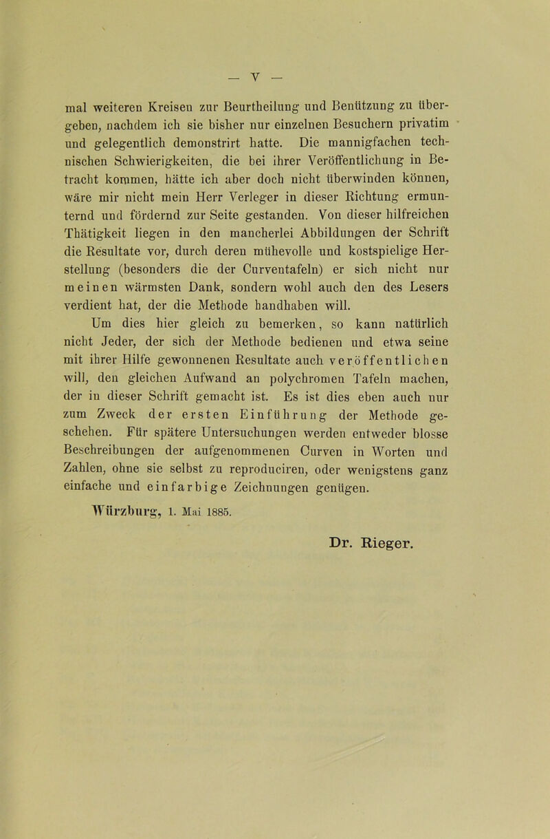 mal weiteren Kreisen zur Beurtheilung und Benützung zu über- geben, nachdem ich sie bisher nur einzelnen Besuchern privatim ■’ und gelegentlich demonstrirt hatte. Die mannigfachen tech- nischen Schwierigkeiten, die bei ihrer Veröffentlichung in Be- tracht kommen, hätte ich aber doch nicht überwinden können, wäre mir nicht mein Herr Verleger in dieser Richtung ermun- ternd und fördernd zur Seite gestanden. Von dieser hilfreichen Thätigkeit liegen in den mancherlei Abbildungen der Schrift die Resultate vor, durch deren mühevolle und kostspielige Her- stellung (besonders die der Curventafeln) er sich nicht nur meinen wärmsten Dank, sondern wohl auch den des Lesers verdient hat, der die Methode handhaben will. Um dies hier gleich zu bemerken, so kann natürlich nicht Jeder, der sich der Methode bedienen und etwa seine mit ihrer Hilfe gewonnenen Resultate auch veröffentlichen will, den gleichen Aufwand an polychromen Tafeln machen, der in dieser Schrift gemacht ist. Es ist dies eben auch nur zum Zweck der ersten Einführung der Methode ge- schehen. Für spätere Untersuchungen werden entweder blosse Beschreibungen der aufgenommenen Curven in Worten und Zahlen, ohne sie selbst zu reproduciren, oder wenigstens ganz einfache und einfarbige Zeichnungen genügen. Würzburg, l. Mai 1885. Dr. Rieger.