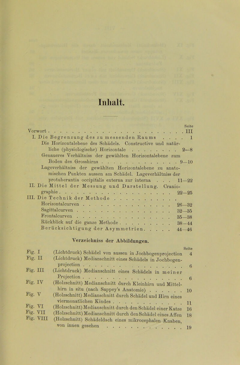 Inhalt Seite Vorwort III I. Die Begrenzung des zu messenden Raums .... 1 Die Horizontalebene des Schädels. Constructive und natür- liche (physiologische) Horizontale 2—8 Genaueres Verhältniss der gewählten Horizontalebene zum Boden des Grosshirns 9—10 Lageverhältniss der gewählten Horizontalebene zu anato- mischen Punkten aussen am Schädel. Lageverhältniss der protuherantia occipitalis externa zur interna . . . 11—22 II. Die Mittel der Messung und Darstellung. Cranio- graphie 22—25 III. Die Technik der Methode Horizontalcurven 26—32 Sagittalcurven 32 35 Frontalcurven 35 .33 Rückblick auf die ganze Methode 38—44 Berücksichtigung der Asymmetrien 44—46 Fig. I Fig. II Fig. III Fig. IV Fig. V Fig. VI Fig. VII Fig. VIII Verzeichniss der Abbildungen. Seite (Lichtdruck) Schädel von aussen in Jochbogenprojection 4 (Lichtdruck) Medianschnitt eines Schädels in Jochbogen- projection ß (Lichtdruck) Medianschnitt eines Schädels in meiner Projection (Holzschnitt) Medianschnitt durch Kleinhirn und Mittel- hirn in situ (nach Sappey’s Anatomie) 10 (Holzschnitt) Medianschnitt durch Schädel und Hirn eines viermonatlichen Kindes (Holzschnitt) Medianschnitt durch den Schädel einer Katze 16 (Holzschnitt) Medianschnitt durch den Schädel eines Affen 18 (Holzschnitt) Schädeldach eines mikrocephalen Knaben von innen gesehen iq