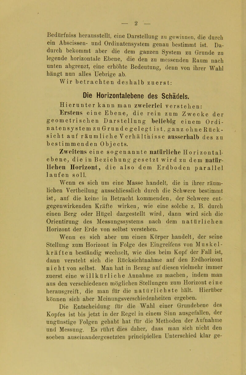 Bedliifniss herausstellt, eine Darstellung zu gewinnen, die durch ein Abscissen- und Ordinatensystem genau bestimmt ist. Da- durch bekommt aber die dem ganzen System zu Grunde zu legende horizontale Ebene, die den zu messenden Raum nach unten abgrenzt, eine erhöhte Bedeutung, denn von ihrer Wahl hängt nun alles Uebrige ab. Wir betrachten deshalb zuerst: Die Horizontalebene des Schädels. Hierunter kann man zweierlei verstehen: Erstens eine Ebene, die rein zum Zwecke der geometrischen Darstellung beliebig einem Ordi- natensystem zu Grunde gelegt ist, ganz oh ne Rück- sicht auf räumliche Verhältnisse ausserhalb des zu bestimmenden Objects. Zweitens eine sogenannte natürliche Horizontal- ebene, die in Beziehung gesetzt wird zu dem natür- lichen Horizont, die also dem Erdboden parallel laufen soll. Wenn es sich um eine Masse handelt, die in ihrer räum- lichen Vertheilung ausschliesslich durch die Schwere bestimmt ist, auf die keine in Betracht kommenden, der Schwere ent- gegenwirkenden Kräfte wirken, wie eine solche z. B. durch einen Berg oder Hügel dargestellt wird, dann wird sich die Orientirung des Messungssystems nach dem natürlichen Horizont der Erde von selbst verstehen. Wenn es sich aber um einen Körper handelt, der seine Stellung zum Horizont in Folge des Eingreifens von Muskel- kräften beständig wechselt, wie dies beim Kopf der Fall ist, dann versteht sich die Rücksichtnahme auf den Erdhorizont nicht von selbst. Man hat in Bezug auf diesen vielmehr immer zuerst eine willkürliche Annahme zu machen, indem man aus den verschiedenen möglichen Stellungen zum Horizout eine herausgreift, die man für die natürlichste hält. Hierüber können sich aber Meinungsverschiedenheiten ergeben. Die Entscheidung l'ür die Wahl einer Grundebene des Kopfes ist bis jetzt in der Regel in einem Sinn ausgefallen, der ungünstige Folgen gehabt hat für die Methoden der Aufnahme und Messung. Es rührt dies daher, dass man sich nicht den soel)cn auseinandergesetzten principiellen Unterschied klar ge-