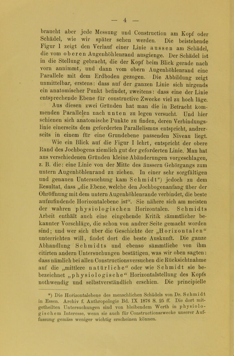 braucht aber jede Messung uud Construction am Kopf oder Schädel, wie wir später sehen werden. Die beistehende Figui 1 zeigt den Verlauf einer Linie aussen am Schädel, die vom oberen Augenhöhlenrand ausgienge. Der Schädel ist in die Stellung gebracht, die der Kopf beim Blick gerade nach vom annimmt, und dann vom obern Augenhöhlenrand eine Parallele mit dem Erdboden gezogen. Die Abbildung zeigt unmittelbar, erstens: dass auf der ganzen Linie sich nirgends ein anatomischer Punkt befindet, zweitens: dass eine der Linie entsprechende Ebene für constructive Zwecke viel zu hoch läge. Aus diesen zwei Gründen hat man die in Betracht kom- menden Parallelen nach unten zu legen versucht. Und hier schienen sich anatomische Punkte zu finden, deren Verbindungs- linie einerseits dem geforderten Parallelismus entspricht, andrer- seits in einem für eine Grundebene passenden Niveau liegt. Wie ein Blick auf die Figur I lehrt, entspricht der obere Rand des Jochbogens ziemlich gut der geforderten Linie. Man hat aus verschiedenen Gründen kleine Abänderungen vorgeschlagen, z. B. die: eine Linie von der Mitte des äussern Gehörgangs zum untern Augenhöhlenrand zu ziehen. In einer sehr sorgfältigen und genauen Untersuchung kam Schmidt*) jedoch zu dem Resultat, dass „die Ebene, welche den Jochbogenanfang über der Ohröffnung mit dem untern Augenhöhlenrande verbindet, die beste aufzufindende Horizontalebene ist“. Sie nähere sich am meisten der wahren physiologischen Horizontalen. Schmidts Arbeit enthält auch eine eingehende Kritik sämmtlicher be- kannter Vorschläge, die schon von andrer Seite gemacht worden sind; und wer sich über die Geschichte der „Horizontalen“ unterrichten will, findet dort die beste Auskunft. Die ganze Abhandlung Schmidts und ebenso sämmtliche von ihm citirten andern Untersuchungen bestätigen, was wir oben sagten: dass nämlich bei allen Constructionsversuchen die Rücksichtnahme auf die „mittlere natürliche“ oder wie Schmidt sie be- bezeichnet „physiologische“ Horizontalstellung des Kopfs nothwendig und selbstverständlich erschien. Die principielle *) Die Horizontalebene des menschlichen Schädels von Dr. Schmidt in Essen. Archiv f. Anthropologie Bd. IX 1876 S. 25 ff. Die dort mit- getheilten Untersuchungen sind von bleibendem Werth in physiolo- giscliem Interesse, wenn sie auch für Constructionszwecke unserer Auf- fassung gemäss weniger wichtig erscheinen können.