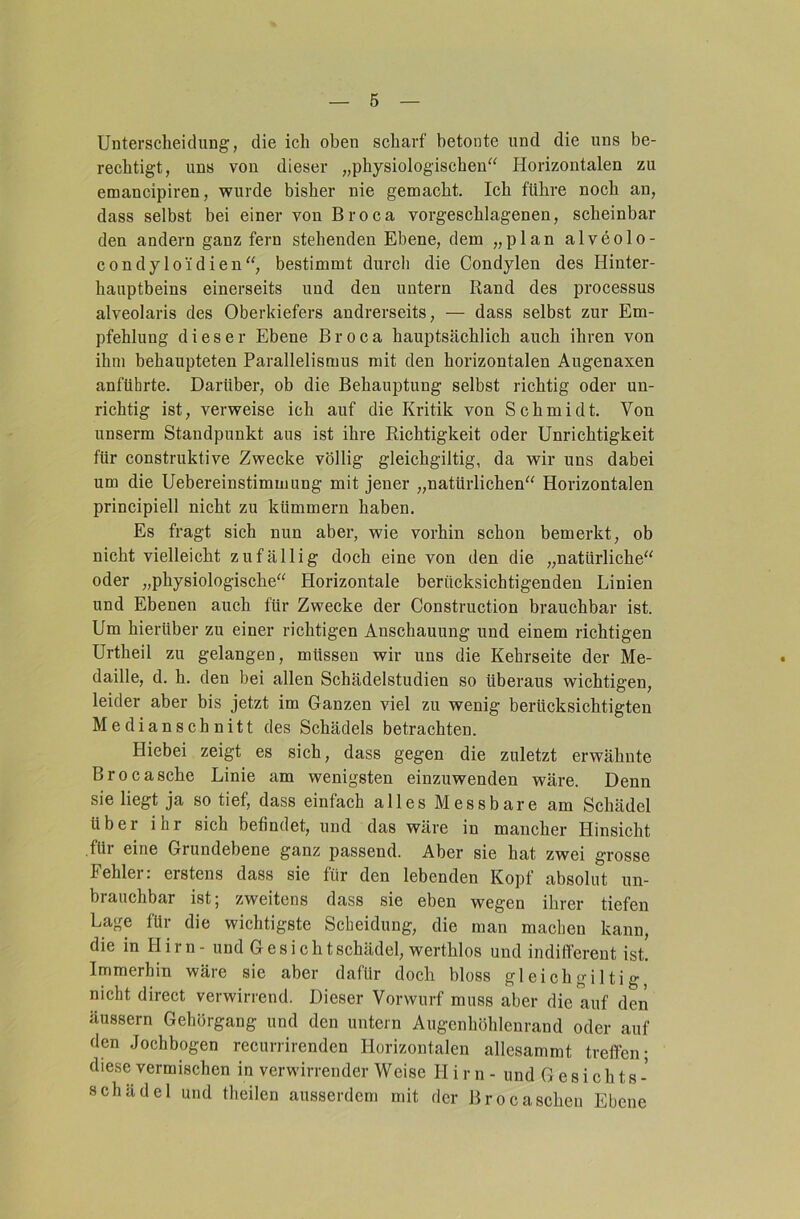 Unterscheidung, die ich oben scharf betonte und die uns be- rechtigt, uns von dieser „physiologischen“ Horizontalen zu emancipiren, wurde bisher nie gemacht. Ich führe noch an, dass selbst bei einer von Broca vorgeschlagenen, scheinbar den andern ganz fern stehenden Ebene, dem „plan alveolo- condyloi'dien“, bestimmt durch die Condylen des Hinter- hauptbeins einerseits und den untern Rand des processus alveolaris des Oberkiefers andrerseits, — dass selbst zur Em- pfehlung dieser Ebene Broca hauptsächlich auch ihren von ihm behaupteten Parallelismus mit den horizontalen Augenaxen anführte. Darüber, ob die Behauptung selbst richtig oder un- richtig ist, verweise ich auf die Kritik von Schmidt. Von unserm Standpunkt aus ist ihre Richtigkeit oder Unrichtigkeit für construktive Zwecke völlig gleichgiltig, da wir uns dabei um die Uebereinstimmung mit jener „natürlichen“ Horizontalen principiell nicht zu kümmern haben. Es fragt sich nun aber, wie vorhin schon bemerkt, ob nicht vielleicht zufällig doch eine von den die „natürliche“ oder „physiologische“ Horizontale berücksichtigenden Linien und Ebenen auch für Zwecke der Construction brauchbar ist. Um hierüber zu einer richtigen Anschauung und einem richtigen Urtheil zu gelangen, müssen wir uns die Kehrseite der Me- daille, d. h. den bei allen Schädelstudien so überaus wichtigen, leider aber bis jetzt im Ganzen viel zu wenig berücksichtigten Medianschnitt des Schädels betrachten. Hiebei zeigt es sich, dass gegen die zuletzt erwähnte Brocasche Linie am wenigsten einzuwenden wäre. Denn sie liegt ja so tief, dass einfach alles Messbare am Schädel über ihr sich befindet, und das wäre in mancher Hinsicht für eine Grundebene ganz passend. Aber sie hat zwei grosse Fehler; erstens dass sie für den lebenden Kopf absolut un- brauchbar ist; zweitens dass sie eben wegen ihrer tiefen Lage für die wichtigste Scheidung, die man machen kann, die in Hirn - und Gesichtschädel, werthlos und indifferent ist! Immerhin wäre sie aber dafür doch bloss gleichgiltig nicht direct verwirrend. Dieser Vorwurf muss aber die auf den äussern Gehörgang und den untern Augenhöhlenrand oder auf den Jochbogen recurrirenden Horizontalen allesammt treffen; diese vermischen in verwirrender Weise H i r n - und Gesichts- schädel und theilen ausserdem mit der Brocasehen Ebene