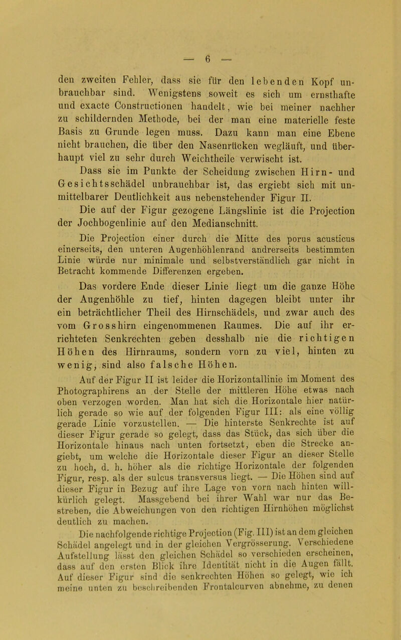 den zweiten Fehler, dass sie für den lebenden Kopf un- brauchbar sind. Wenigstens soweit es sich um ernsthafte und exacte Constructionen handelt, wie bei meiner nachher zu schildernden Methode, bei der mau eine materielle feste Basis zu Grunde legen muss. Dazu kann man eine Ebene nicht brauchen, die über den Nasenrücken wegläuft, und über- haupt viel zu sehr durch Weichtheile verwischt ist. Dass sie im Punkte der Scheidung zwischen Hirn- und Gesichtsschädel unbrauchbar ist, das ergiebt sich mit un- mittelbarer Deutlichkeit aus nebenstehender Figur II. Die auf der Figur gezogene Längslinie ist die Projection der Jochbogenlinie auf den Medianschnitt. Die Projection einer durch die Mitte des porus acusticus einerseits, den unteren Augenhöhlenrand andrerseits bestimmten Linie würde nur minimale und selbstverständlich gar nicht in Betracht kommende Differenzen ergeben. Das vordere Ende dieser Linie liegt um die ganze Höhe der Augenhöhle zu tief, hinten dagegen bleibt unter ihr ein beträchtlicher Theil des Hirnschädels, und zwar auch des vom Grosshirn eingenommenen Raumes. Die auf ihr er- richteten Senkrechten geben desshalb nie die richtigen Höhen des Hirnraums, sondern vorn zu viel, hinten zu wenig, sind also falsche Höhen. Auf der Figur II ist leider die Horizontallinie im Moment des Photographirens an der Stelle der mittleren Höhe etwas nach oben verzogen worden. Man hat sich die Horizontale hier natür- lich gerade so wie auf der folgenden Figur III: als eine völlig gerade Linie vorzustellen. — Die hinterste Senkrechte ist auf dieser Figur gerade so gelegt, dass das Stück, das sich über die Horizontale hinaus nach unten fortsetzt, eben die Strecke an- giebt, um welche die Horizontale dieser Figur an dieser Stelle zu hoch, d. h. höher als die richtige Horizontale der folgenden Figur, resp. als der sulcus transversus liegt. — Die Höhen sind auf dieser Figur in Bezug auf ihre Lage von vorn nach hinten will- kürlich gelegt. Massgebend bei ihrer Wahl war nur das Be- streben, die Abweichungen von den richtigen Hirnhöhen möglichst deutlich zu machen. Die nachfolgende richtige Projection (Fig. 111) ist an dem gleichen Schädel angelegt und in der gleichen Vergrösserung. Verschiedene Aufstellung lässt den gleichen Schädel so verschieden erscheinen, dass auf den ersten Blick ihre Identität nicht in die Augen fallt. Auf dieser Figur sind die senkrechten Höhen so gelegt, wie ich meine unten zu beschreibenden Frontalcurvon abnehme, zu denen