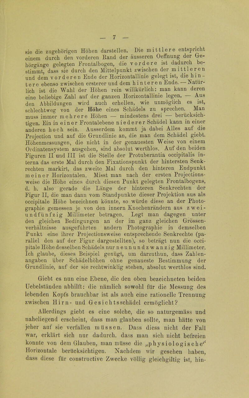 sie die zugehörigen Höhen darstellen. Die mittlere entspriclit einem durch den vorderen Rand der äusseren Oeffnung der Ge- hörgänge gelegten Frontalbogen, die vordere ist dadurch be- stimmt, dass sie durch den Mittelpunkt zwischen der mittleren und dem vorderen Ende der Horizontallinie gelegt ist, die hin- tere ebenso zwischen ersterer und dem hinteren Ende. — Natür- lich ist die Wahl der Höhen rein willkürlich: man kann deren eine beliebige Zahl auf der ganzen Horizontallinie legen. — Aus den Abbildungen wird auch erhellen, wie unmöglich es ist, schlechtweg von der Höhe eines Schädels zu sprechen. Man muss immer mehrere Höhen — mindestens drei — berücksich- tigen. Ein in einer Frontalebene niederer Schädel kann in einer anderen hoch sein. Ausserdem kommt ja dabei Alles auf die Projection und auf die Grundlinie an, die man dem Schädel giebt. Höhenmessungen, die nicht in der genauesten Weise von einem Ordinatensystem ausgehen, sind absolut werthlos. Auf den beiden Figuren II und III ist die Stelle der Protuberantia occipitalis in- terna das erste Mal durch den Fixationspunkt der hintersten Senk- rechten markirt, das zweite Mal durch den hinteren Endpunkt meiner Horizontalen. Misst man nach der ersten Projections- weise die Höhe eines durch diesen Punkt gelegten Frontalbogens, d. h. also gerade die Länge der hinteren Senkrechten der Figur II, die man dann vom Standpunkte dieser Projektion aus als occipitale Höhe bezeichnen könnte, so würde diese an der Photo- graphie gemessen je von den innern Knochenrändern aus zwei- undfünfzig Millimeter betragen. Legt man dagegen unter den gleichen Bedingungen an der im ganz gleichen Grössen- verhältnisse ausgeführten andern Photographie in demselben Punkt eine ihrer Projectionsweise entsprechende Senkrechte (pa- rallel den auf der Figur dargestellten), so beträgt nun die occi- pitale Höhe desselben Schädels nur neunundzwanzig Millimeter. Ich glaube, dieses Beispiel genügt, um darzuthun, dass Zahlen- angaben über Schädelhöhen ohne genaueste Bestimmung der Grundlinie, auf der sie rechtwinklig stehen, absolut werthlos sind. Giebt es nun eine Ebene, die den oben bezeichneten beiden Uebelständen abhilft: die nämlich sowohl für die Messung des lebenden Kopfs brauchbar ist als auch eine rationelle Trennung zwischen Hirn- und Gesichtsschädel ermöglicht? Allerdings giebt es eine solche, die so naturgemäss und naheliegend erscheint, dass man glauben sollte, man hätte von jeher auf sie verfallen müssen. Dass diess nicht der Fall war, erklärt sich nur dadurch, dass man sich nicht befreien konnte von dem Glauben, man müsse die „physiologische'^ Horizontale berücksichtigen. Nachdem wir gesehen haben, dass diese für constructive Zwecke völlig gleichgiltig ist, hin-