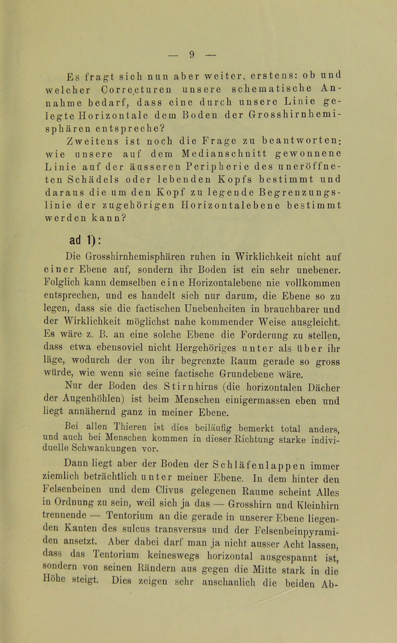 Es fragt sich nun aber weiter, erstens: ob und welcher Corre.cturen unsere schematische An- nahme bedarf, dass eine durch unsere Linie ge- legte Horizontale dem Boden der Grosshirnhemi- sphären entspreche? Zweitens ist noch die Frage zu beantworten; wie unsere auf dem Medianschnitt gewonnene Linie auf der äusseren Peripherie des uneröffne- ten Schädels oder lebenden Kopfs bestimmt und daraus die um den Kopf zu legende Begrenzungs- linie der zugehörigen Horizontalebene bestimmt werden kann? ad 1): Die Grosshirnhemisphären ruhen in Wirklichkeit nicht auf einer Ebene auf, sondern ihr Boden ist ein sehr unebener. Folglich kann demselben eine Horizontalebene nie vollkommen entsprechen, und es handelt sich nur darum, die Ebene so zu legen, dass sie die factischen Unebenheiten in brauchbarer und der Wirklichkeit möglichst nahe kommender Weise ausgleicht. Es wäre z. B. an eine solche Ebene die Forderung zu stellen, dass etwa ebensoviel nicht Hergehöriges unter als über ihr läge, wodurch der von ihr begrenzte Raum gerade so gross würde, wie wenn sie seine factische Grundebene wäre. Nur der Boden des Stirnhirns (die horizontalen Dächer der Augenhöhlen) ist beim Menschen einigermassen eben und liegt annähernd ganz in meiner Ebene. Bei allen Thieren ist dies beiläufig bemerkt total anders, und auch bei Menschen kommen in dieser Richtung starke indivi- duelle Schwankungen vor. Dann liegt aber der Boden der Schläfenlappen immer ziemlich beträchtlich unter meiner Ebene. In dem hinter den Felsenbeinen und dem Clivus gelegenen Raume scheint Alles in Ordnung zu sein, weil sich ja das — Grosshirn und Kleinhirn trennende -- Tentorium an die gerade in unserer Ebene liegen- den Kanten des sulcus transversus und der Felsenbeinpyrami- den an.setzt. Aber dabei darf man ja nicht ausser Acht lassen, dass das Tentorium keineswegs horizontal ausgespanut ist, sondern von seinen Rändern aus gegen die Mitte stark in die Höhe steigt. Dies zeigen sehr anschaulich die beiden Ab-