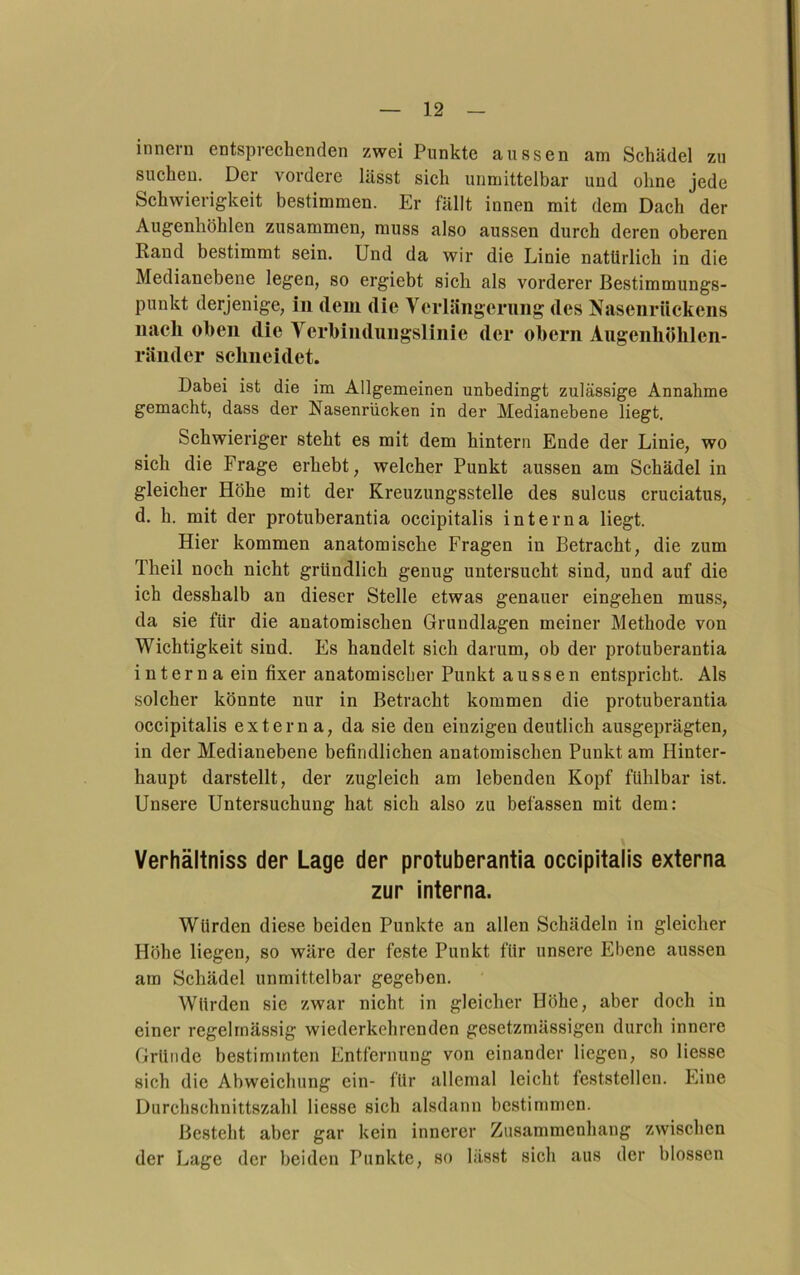 innern entsprechenden zwei Punkte aussen am Schädel zu suchen. Der vordere lässt sich unmittelbar und ohne jede Schwierigkeit bestimmen. Er fällt innen mit dem Dach der Augenhöhlen zusammen, muss also aussen durch deren oberen Rand bestimmt sein. Und da wir die Linie natürlich in die Medianebene legen, so ergiebt sich als vorderer Bestimmungs- punkt derjenige, in dem die Verlängerung des Nasenrückens nach oben die Ycrhindungslinie der ohern Augenhöhlen- ränder schneidet. Dabei ist die im Allgemeinen unbedingt zulässige Annahme gemacht, dass der Nasenrücken in der Medianebene liegt. Schwieriger steht es mit dem hintern Ende der Linie, wo sich die Frage erhebt, welcher Punkt aussen am Schädel in gleicher Höhe mit der Kreuzungsstelle des sulcus cruciatus, d. h. mit der protuberantia occipitalis interna liegt. Hier kommen anatomische Fragen in Betracht, die zum Theil noch nicht gründlich genug untersucht sind, und auf die ich desshalb an dieser Stelle etwas genauer eingehen muss, da sie für die anatomischen Grundlagen meiner Methode von Wichtigkeit sind. Es handelt sich darum, ob der protuberantia interna ein fixer anatomischer Punkt aussen entspricht. Als solcher könnte nur in Betracht kommen die protuberantia occipitalis externa, da sie den einzigen deutlich ausgeprägten, in der Medianebene befindlichen anatomischen Punkt am Hinter- haupt darstellt, der zugleich am lebenden Kopf fühlbar ist. Unsere Untersuchung hat sich also zu befassen mit dem: Verhältniss der Lage der protuberantia occipitalis externa zur interna. Würden diese beiden Punkte an allen Schädeln in gleicher Höhe liegen, so wäre der feste Punkt für unsere Ebene aussen am Schädel unmittelbar gegeben. Würden sie zwar nicht in gleicher Höhe, aber doch in einer regelmässig wiederkehrenden gesetzmässigen durch innere Gründe bestimmten Entfernung von einander liegen, so Hesse sich die Abweichung ein- für allemal leicht feststellen. Eine Durchschnittszahl Hesse sich alsdann bestimmen. Besteht aber gar kein innerer Zusammenhang zwischen der Lage der beiden Punkte, so lässt sich aus der blossen