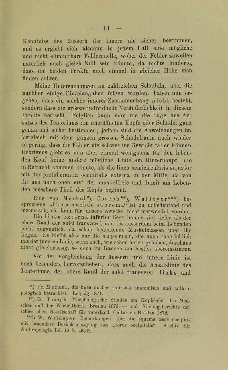 Kenntniss des äussern der innere nie sicher bestimmen, und es ergiebt sich alsdann in jedem Fall eine mögliche und nicht eliminirbare Fehlerquelle, wobei der Fehler zuweilen natürlich auch gleich Null sein könnte, da nichts hinderte, dass die beiden Punkte auch einmal in gleicher Höhe sich finden sollten. Meine Untersuchungen an zahlreichen Schädeln, über die nachher einige Einzelangaben folgen werden, haben nun er- gehen, dass ein solcher innerer Zusammenhang nicht besteht, sondern dass die grösste individuelle Veränderlichkeit in diesem Punkte herrscht. Folglich kann man nie die Lage des An- satzes des Tentoriums am uneröffneten Kopfe oder Schädel ganz genau und sicher bestimmen; jedoch sind die Abweichungen im Vergleich mit- dem ganzen grossen Schädelraum auch wieder so gering, dass die Fehler nie schwer ins Gewicht fallen können Uebrigens giebt es nun aber einmal wenigstens für den leben- den Kopf keine andere mögliche Linie am Hinterhaupt, die in Betracht kommen könnte, als die linea semicircularis Superior mit der protuberantia occipitalis externa in der Mitte, da von ihr aus nach oben erst der muskelfreie und damit am Leben- den messbare Theil des Kopfs beginnt. Eine von Merkel*), Joseph**), Waldeyer***) be- sprochene „linea nuchae suprema^' ist zu unbedeutend und incon-stant; sie kann für unsere Zwecke nicht verwendet werden. Die linea externa inferior liegt immer viel tiefer als der obere ßand der sulci transversi, und ist ausserdem beim Lebenden nicht zugänglich, da schon bedeutende Muskelmassen über ihr liegen. Es bleibt also nur die superior, die auch thatsächlich mit der inneren Linie, wenn auch, wie schon hervorgehoben, durchaus nicht gleichmässig, so doch im Ganzen am besten übereinstimmt. Vor der Vergleichung der äussern und innern Linie ist noch besonders hervorzuheben, dass auch die Ansatzlinie des Tentoriums, der obere Rand der sulci transversi, links und *) Fr.Merkel, die linea nuchae suprema anatomisch und anthro- pologisch betrachtet. Leipzig 1871. **) G. Joseph, Morphologische Studien am Kopfskelet des Men- schen und der Wirbelthiere. Breslau 1873. — und; Sitzungsberichte der schlesischen Gesellschaft für vaterländ. Cultur zu Breslau 1872. ***) W. Waldeyer, Bemerkungen über die squama ossis occipitis mit besondrer Berücksichtigung des „torus occipitalis“. Archiv für Anthropologie Bd. 12 S. 453 ff.