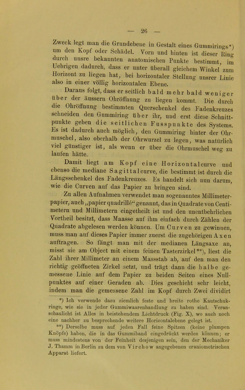 Zweck legt man die Grundebeue in Gestalt eines Gummirings*) um den Kopf oder Schädel. Vorn und hinten ist dieser Ring duicli unsre bekannten anatomischen Punkte bestimmt, im Uebrigen dadurch, dass er unter überall gleichem Winkel’ zum Horizont zu liegen hat, bei horizontaler Stellung unsrer Linie also m einer völlig horizontalen Ebene. Daraus folgt, dass er seitlich bald m e h r b a 1 d w e n i g e r über der äussern OhröflFnung zu liegen kommt. Die durch die Ohröfifnimg bestimmten Querschenkel des Fadenkreuzes schneiden den Gummiring über ihr, und erst diese Schnitt- punkte geben die seitlichen Fusspunkte des Systems. Es ist dadurch auch möglich, den Gummiring hinter der Ohr- muschel, also oberhalb der Ohrwurzel zu legen, was natürlich viel günstiger ist, als wenn er über die Ohrmuschel weg zu laufen hätte. Damit liegt am Kopf eine Horizontalcurve und ebenso die mediane Sagittalcurve, die bestimmt ist durch die Längsschenkel des Fadenkreuzes. Es handelt sich nun darum, wie die Curven auf das Papier zu bringen sind. Zu allen Aufnahmen verwendet man sogenanntes Millimeter- papier, auch „papier quadrille“ genannt, das in Quadrate von Centi- metern und Millimetern eingetheilt ist und den unentbehrlichen Vortheil besitzt, dass Maasse auf ihm einfach durch Zählen der Quadrate abgelesen werden können. Um Curven zu gewinnen, muss man auf dieses Papier immer zuerst die zugehörigen A x e n auftragen. So fängt man mit der medianen Längsaxe an, misst sie am Object mit einem feinen Tasterzirkel**), liest die Zahl ihrer Millimeter an einem Massstab ab, auf den man den richtig geöffneten Zirkel setzt, und trägt dann die halbe ge- messene Linie auf dem Papier zu beiden Seiten eines Null- punktes auf einer Geraden ab. Dies geschieht sehr leicht, indem man die gemessene Zahl im Kopf durch Zwei dividirt *) Ich verwende dazu ziemlich feste und breite rothe Kautschuk- ringe, wie sie in jeder Grummiwaarenhandlung zu haben sind. Veran- schaulicht ist Alles in beistehendem Lichtdruck (Fig. X), wo auch noch eine nachher zu besprechende weitere Horizontalebene gelegt ist. **) Derselbe muss auf jeden Fall feine Spitzen (keine plumpen Knöpfe) haben, die in das Gummiband eingedrückt werden können; er muss mindestens von der Feinheit desjenigen sein, den der Mechaniker J. Thamm in Berlin zu dem von Virchow angegebenen craniometrischen Apparat liefert.