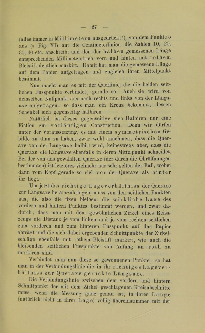 (alles immer in M i 11 i m e t e r n aiisgedrUckt!), von dem Punkte o aus (s. Fig. XI) auf die Ceutimeterlinien die Zahlen 10, 20, 30, 40 etc. anschreibt und den der halben gemessenen Länge entsprechenden Millimeterstrich vorn und hinten mit rothem Bleistift deutlich markirt. Damit hat man die gemessene Länge auf dem Papier aufgetragen und zugleich ihren Mittelpunkt bestimmt. Nun macht man es mit der Querlinie, die die beiden seit- lichen Fusspunkte verbindet, gerade so. Auch sie wird von demselben Nullpunkt aus nach rechts und links von der Längs- axe aufgetragen, so dass man ein Kreuz bekommt, dessen Schenkel sich gegenseitig halbiren. Natürlich ist dieses gegenseitige sich Halbiren nur eine Fiction zur vorläufigen Construction. Denn wir dürfen unter der Voraussetzung, es mit einem symmetrischen Ge- bilde zu thun zu haben, zwar wohl annehmen, dass die Quer- axe von der Längsaxe halbirt wird, keineswegs aber, dass die Queraxe die Längsaxe ebenfalls in deren Mittelpunkt schneidet. Bei der von uns gewählten Queraxe (der durch die Ohrölfnungen bestimmten) ist letzteres vielmehr nur sehr selten der Fall, wobei dann vom Kopf gerade so viel vor der Queraxe als hinter ihr liegt. Um jetzt das richtige Lageverhältniss der Queraxe zur Längsaxe herauszubringen, muss von den seitlichen Punkten aus, die also die fixen bleiben, die wirkliche Lage des vordem und hintern Punktes bestimmt werden, und zwar da- durch, dass man mit dem gewöhnlichen Zirkel eines Reiss.- zeugs die Distanz je vom linken und je vom rechten seitlichen zum vorderen und zum hinteren Fusspunkt auf das Papier abträgt und die sich dabei ergebenden Schnittpunkte der Zirkel- schläge ebenfalls mit rothem Bleistift markirt, wie auch die bleibenden seitlichen Fusspunkte von Anfang an roth zu markiren sind. Verbindet man nun diese so gewonnenen Punkte, so hat man in der Verbindungslinie die in ihr richtiges Lagever- hältniss zur Queraxe gerückte Längsaxe. Die Verbindungslinie zwischen dem vordem und hintern Schnittpunkt der mit dem Zirkel geschlagenen Kreisabschnitte muss, wenn die Messung ganz genau ist, in ilirer Länge (natürlich nicht in ihrer Lage) völlig übereinstimmen mit der