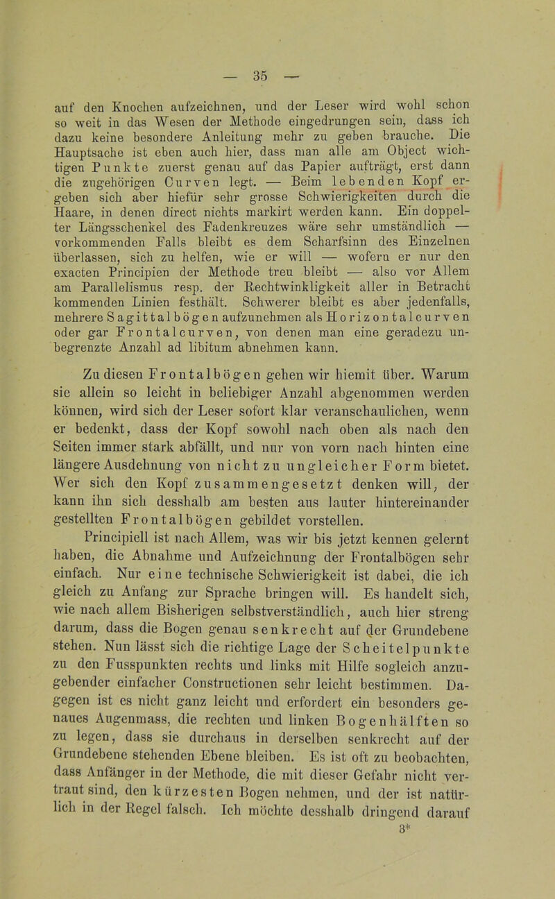 35 auf den Knochen aufzeichnen, und der Leser wird wohl schon so weit in das Wesen der Methode eingedrungen sein, dass ich dazu keine besondere Anleitung mehr zu geben brauche. Die Hauptsache ist eben auch hier, dass man alle am Object wich- tigen Punkte zuerst genau auf das Papier aufträgt, erst dann die zugehörigen Curven legt. — Beim lebenden Kopf er- geben sich aber hiefür sehr grosse Schwierigkeiten durch die Haare, in denen direct nichts markirt werden kann. Ein doppel- ter Längsschenkel des Fadenkreuzes wäre sehr umständlich — vorkommenden Falls bleibt es dem Scharfsinn des Einzelnen überlassen, sich zu helfen, wie er will — wofern er nur den exacten Principien der Methode treu bleibt — also vor Allem am Parallelismus resp. der Rechtwinkligkeit aller in Betracht kommenden Linien festhält. Schwerer bleibt es aber jedenfalls, mehrere Sagittalbögen aufzunehmen alsHorizontalcurven oder gar Frontalcurven, von denen man eine geradezu un- begrenzte Anzahl ad libitum abnehmen kann. Zu diesen Frontalbögen gehen wir hiemit über. Warum sie allein so leicht in beliebiger Anzahl abgenommen werden können, wird sich der Leser sofort klar veranschaulichen, wenn er hedenkt, dass der Kopf sowohl nach oben als nach den Seiten immer stark abfällt, und nur von vorn nach hinten eine längere Ausdehnung von nicht zu ungleicher Form bietet. Wer sich den Kopf zusammengesetzt denken will, der kann ihn sich desshalb am besten aus lauter hintereinander gestellten Frontalbögen gebildet vorstellen. Principiell ist nach Allem, was wir bis jetzt kennen gelernt haben, die Abnahme und Aufzeichnung der Frontalhögen sehr einfach. Nur eine technische Schwierigkeit ist dahei, die ich gleich zu Anfang zur Sprache bringen will. Es handelt sich, wie nach allem Bisherigen selbstverständlich, auch hier streng darum, dass die Bogen genau senkrecht auf (Jer Grundebene stehen. Nun lässt sich die richtige Lage der Scheitelpunkte zu den Fusspunkten rechts und links mit Hilfe sogleich anzu- gehender einfacher Constructionen sehr leicht bestimmen. Da- gegen ist es nicht ganz leicht und erfordert ein besonders ge- naues Augenmass, die rechten und linken Bogen hälften so zu legen, dass sie durchaus in derselben senkrecht auf der Grundebene stehenden Ebene bleiben. Es ist oft zu beobachten, dass Anfänger in der Methode, die mit dieser Gefahr nicht ver- traut sind, den kürzesten Bogen nehmen, und der ist natür- lich in der Regel falsch. Ich möchte desshalb dringend darauf 3*