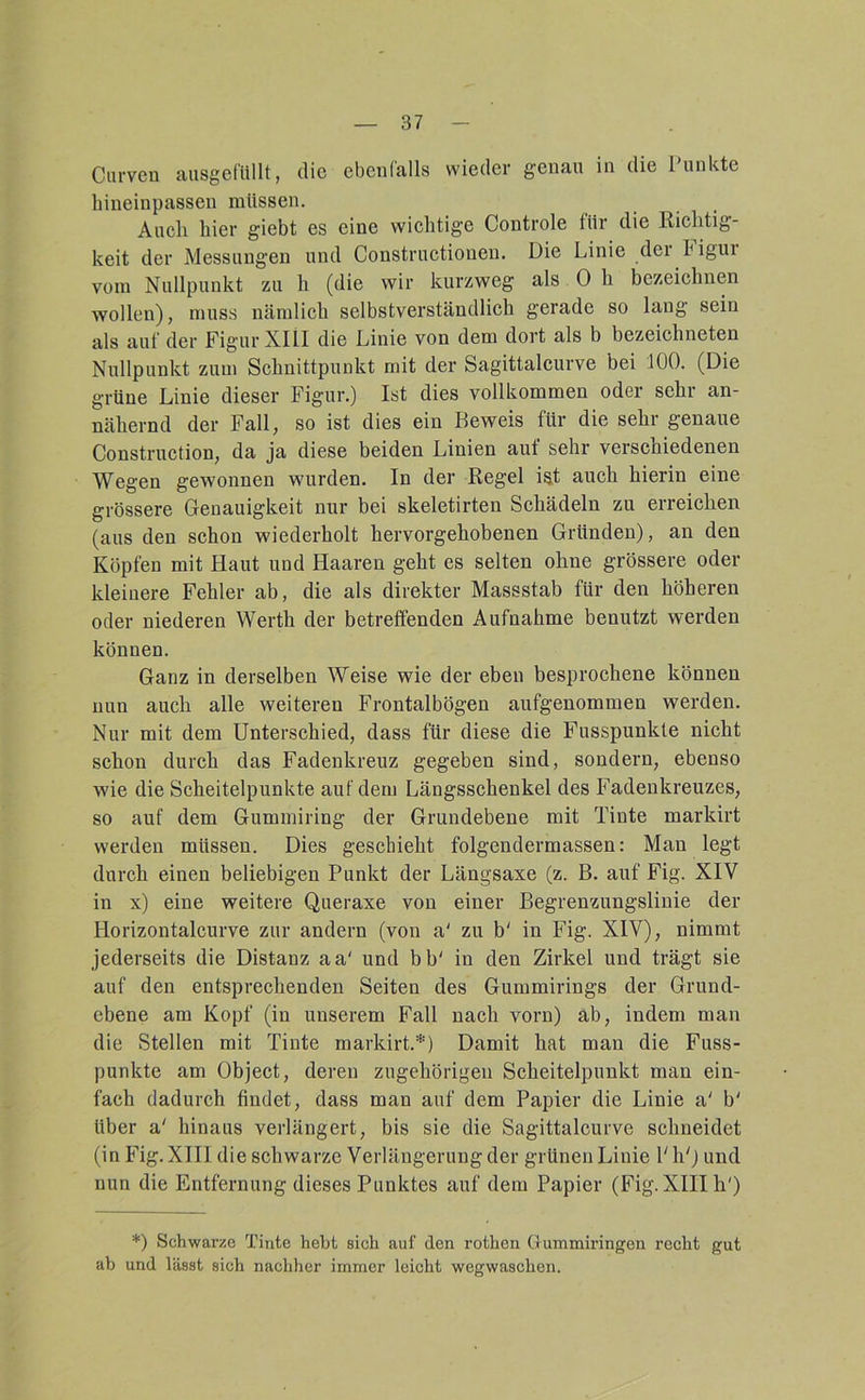 Curven aiisgefüllt, die ebenfalls wieder genau in die Punkte liineinpassen müssen. Audi hier giebt es eine wichtige Controle tür die Richtig- keit der Messungen und Constructionen. Die Linie der higui vom Nullpunkt zu h (die wir kurzweg als 0 h bezeichnen wollen), muss nämlich selbstverständlich gerade so lang sein als auf der Figur XIlI die Linie von dem dort als b bezeichneten Nullpunkt zum Schnittpunkt mit der Sagittalcurve bei 100. (Die grüne Linie dieser Figur.) Ist dies vollkommen oder sehr an- nähernd der Fall, so ist dies ein Beweis für die sehr genaue Construction, da ja diese beiden Linien auf sehr verschiedenen Wegen gewonnen wurden. In der Regel ist auch hierin eine grössere Genauigkeit nur bei skeletirten Schädeln zu erreichen (aus den schon wiederholt hervorgehobenen Gründen), an den Köpfen mit Haut und Haaren geht es selten ohne grössere oder kleinere Fehler ab, die als direkter Massstab für den höheren oder niederen Werth der betreffenden Aufnahme benutzt werden können. Ganz in derselben Weise wie der eben besprochene können nun auch alle weiteren Frontalbögen aufgenommen werden. Nur mit dem Unterschied, dass für diese die Fusspunkte nicht schon durch das Fadenkreuz gegeben sind, sondern, ebenso wie die Scheitelpunkte auf dem Längsschenkel des Fadenkreuzes, so auf dem Gummiring der Grundebene mit Tinte markirt werden müssen. Dies geschieht folgendermassen: Man legt durch einen beliebigen Punkt der Längsaxe (z. B. auf Fig. XIV in x) eine weitere Queraxe von einer Begrenzungslinie der Horizontalcurve zur andern (von a' zu b' in Fig. XIV), nimmt jederseits die Distanz aa' und bb' in den Zirkel und trägt sie auf den entsprechenden Seiten des Gummirings der Grund- ebene am Kopf (in unserem Fall nach vorn) ab, indem man die Stellen mit Tinte markirt.*) Damit hat man die Fuss- punkte am Object, deren zugehörigen Scheitelpunkt man ein- fach dadurch findet, dass man auf dem Papier die Linie a' b' über a' hinaus verlängert, bis sie die Sagittalcurve schneidet (in Fig. XIII die schwarze Verlängerung der grünen Linie Ph') und nun die Entfernung dieses Punktes auf dem Papier (Fig. XIII h') *) Schwarze Tinte hebt sich auf den rothen Gummiringen recht gut ab und lässt sich nachher immer leicht wegwaschen.