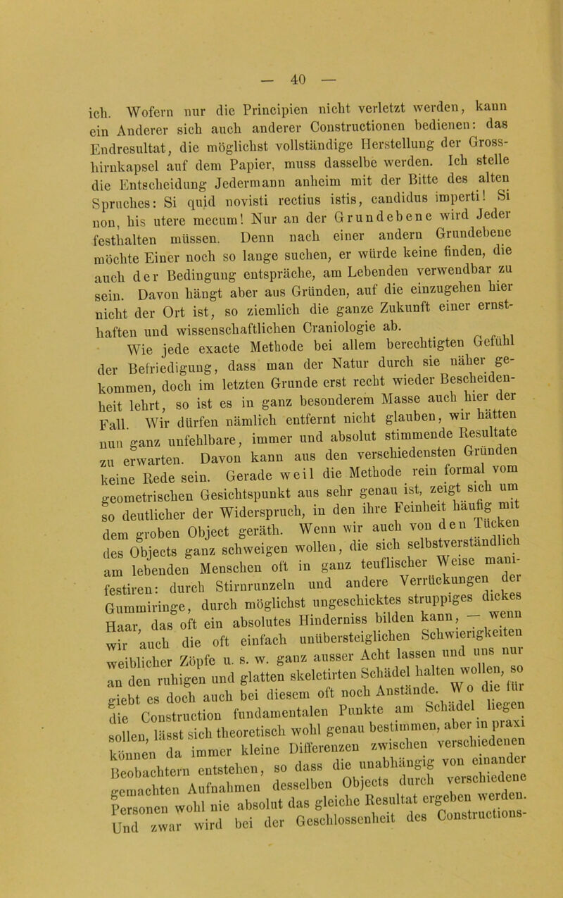 ich. Wofern nur die Principien nicht verletzt werden, kann ein Anderer sich auch anderer Constructionen bedienen: das Endresultat, die möglichst vollständige Herstellung der Gross- hirnkapsel auf dem Papier, muss dasselbe werden. Ich stelle die Entscheidung Jedermann anheim mit der Bitte des alten Spruches: Si quid novisti rectius istis, candidus imperti! Si non, his utere mecum! Nur an der Grundebene wird Jedei festhalten müssen. Denn nach einer andern Grundebene möchte Einer noch so lange suchen, er würde keine finden, die auch der Bedingung entspräche, am Lebenden verwendbar zu sein. Davon hängt aber aus Gründen, auf die einzuphen hier nicht der Ort ist, so ziemlich die ganze Zukunft einer ernst- haften und wissenschaftlichen Craniologie ab. Wie jede exacte Methode bei allem berechtigten Gefühl der Befriedigung, dass man der Natur durch sie naher ge- kommen, doch im letzten Grunde erst recht wieder Bescheiden- heit lehrt, so ist es in ganz besonderem Masse auch hier der Fall Wir dürfen nämlich entfernt nicht glauben, wir hätten nun ganz unfehlbare, immer und absolut stimmende Resultate zu erwarten. Davon kann aus den verschiedensten Gründen keine Rede sein. Gerade weil die Methode rem formal vom geometrischen Gesichtspunkt aus sehr genau ist, zeigt sich um to deutlicher der Widerspruch, in den ihre Feinheit häufig mit dem groben Object geräth. Wenn wir auch von den Tucken des Objects ganz schweigen wollen, die sich selbstverstandlic am lebenden Menschen oft in ganz teuflischer Weise mani- festiren: durch Stirnrunzeln und andere Verrückungen de Gummiringe, durch möglichst ungeschicktes struppige^dickes Haar das oft ein absolutes Hinderniss bilden kann, wir auch die oft einfach unübersteiglichen Schwierigkeiten weiblicher Zöpfe u. s. w. ganz ausser Acht lassen und uns nur an den ruhigen und glatten skeletirten Schädel . giebt es doch auch bei diesem oft noch Anstände. Wo le i Se Conlctioa l™dan.entaleu Punkte an, Sol,ädel hegen sollen lässt sich theoretisch wohl genau bestimmen, abei i j • können da immer kleine Differenzen zwischen verschiedenen Beobachte,-., entstehen, so dass die unabhiing.g von einander ceraaohten Aufnahmen desselben Objects durch verschiedene Personen wohl nie absolut das gleiche Resultat ergeben werd . U„7 ™.,rwird bei der Geschlossenbeit des Construetions-