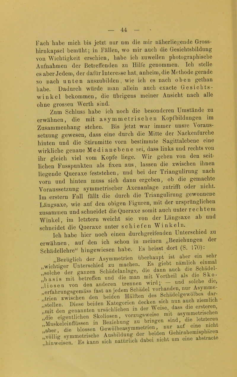 Fach habe mich bis jetzt nur um die mir näherliegende Gross- hirnkapsel bemüht; in Fällen, wo mir auch die Gesichtsbildung von Wichtigkeit erschien, habe ich zuweilen photographische Aufnahmen der Betreffenden zu Hille genommen. Ich stelle es aber Jedem, der dafür Interesse hat, anheim, die Methode gerade so nach unten auszubilden, wie ich cs nach oben gethan habe. Dadurch würde man allein auch exacte Gesichts- winkel bekommen, die übrigens meiner Ansicht nach alle ohne grossen Werth sind. Zum Schluss habe ich noch die besonderen Umstände zu erwähnen, die mit asymmetrischen Kopfbildungen im Zusammenhang stehen. Bis jetzt war immer unsre Voraus- setzung gewesen, dass eine durch die Mitte der Nackenfurche hinten und die Stirnmitte vorn bestimmte Sagittalebene eine wirkliche genaue Medianebene sei, dass links und rechts von ihr gleich viel vom Kopfe liege. Wir gehen von den seit- lichen Fusspunkten als fixen aus, lassen die zwischen ihnen liegende Queraxe feststehen, und bei der Triangulirung nach vorn und hinten muss sich dann ergeben, ob die gemachte Voraussetzung symmetrischer Axenanlage zutriff’t oder nicht. Im erstem Fall fällt die durch die Triangulirung gewonnene Längsaxe, wie auf den obigen Figuren, mit der ursprünglichen zusammen und schneidet die Queraxe somit auch unter rechtem Winkel, im letztem weicht sie von der Längsaxe ab und schneidet die Queraxe unter s c h i e f e n W i n k e 1 n. Ich habe hier noch einen durchgreifenden Unterschied zu erwähnen, auf den ich schon in meinen „Beziehungen der Schädellehre“ hingewiesen habe. Fs heisst dort (S. 170): .Bezüglich der Asymmetrien überhaupt ist aber ein sehr , wichtiger Unterschied zu machen. Es giebt , solche^ der ganzen Schädelanlage, die dann auch die Schadel- ’fasis mit betreffen und die man mit Vorlheil als die Sko- ”liosen von den anderen trennen wird; - ”erfahrungsgemäss fast an jedem Schädel vorhanden, nur symm Irtn zwÄ^n den beiden Hälften des Schädelgewolbes dar- ” luen Se beiden Kategorien decken sich nun auch ziemlich n i den genannten ursächlichen in der Weise, dass die ersteren r,! tigeSichen Skoliosen, vorzngsweise MuekeleinHiissen in Beziehung zu Sat abpr die blossen Gewölbeasymmetrien, nur aut eine men völlig symmetrische Ausbildung der beiden ^ ;;hinweison. K» kann sieh naturlieh dabo, n.oht um eine absl.aete