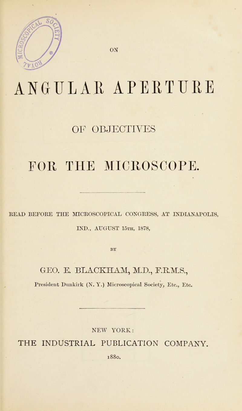 ON + OF OBJECTIVES FOR THE MICROSCOPE. READ BEFORE THE MICROSCOPICAL CONGRESS, AT INDIANAPOLIS, IND., AUGUST 15th, 1878, BY GEO. E. BLACKHAM, M.D., F.E.M.S., President Dunkirk (N. Y.) Microscopical Society, Etc., Etc. NEW YORK: THE INDUSTRIAL PUBLICATION COMPANY. l88o.