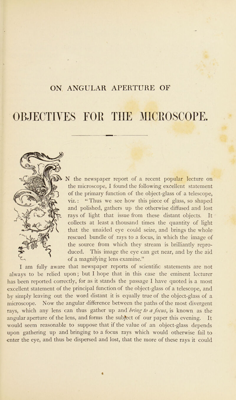 ON ANGULAR APERTURE OF OBJECTIVES FOR THE MICROSCOPE. N the newspaper report of a recent popular lecture on the microscope, I found the following excellent statement of the primary function of the object-glass of a telescope, viz.: “ Thus we see how this piece of glass, so shaped and polished, gathers up the otherwise diffused and lost rays of light that issue from these distant objects. It collects at least a thousand times the quantity of light that the unaided eye could seize, and brings the whole rescued bundle of rays to a focus, in which the image of the source from which they stream is brilliantly repro- duced. This image the eye can get near, and by the aid of a magnifying lens examine.” I am fully aware that newspaper reports of scientific statements are not always to be relied upon; but I hope that in this case the eminent lecturer has been reported correctly, for as it stands the passage I have quoted is a most excellent statement of the principal function of the object-glass of a telescope, and by simply leaving out the word distant it is equally true of the object-glass of a microscope. Now the angular difference between the paths of the most divergent rays, which any lens can thus gather up and bring to a focus, is known as the angular aperture of the lens, and forms the subject of our paper this evening. It would seem reasonable to suppose that if the value of an object-glass depends upon gathering up and bringing to a focus rays which would otherwise fail to enter the eye, and thus be dispersed and lost, that the more of these rays it could «