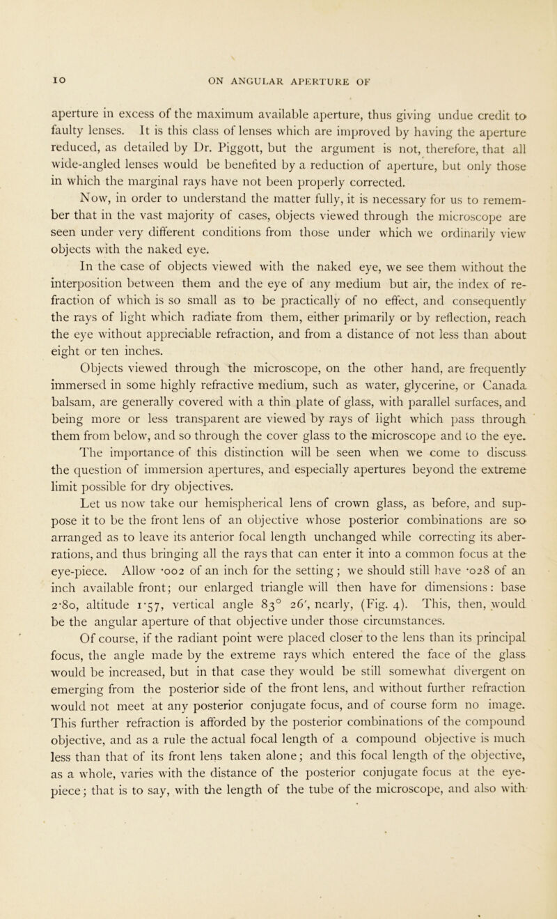 aperture in excess of the maximum available aperture, thus giving undue credit to faulty lenses. It is this class of lenses which are improved by having the aperture reduced, as detailed by Dr. Piggott, but the argument is not, therefore, that all wide-angled lenses would be benefited by a reduction of aperture, but only those in which the marginal rays have not been properly corrected. Now, in order to understand the matter fully, it is necessary for us to remem- ber that in the vast majority of cases, objects viewed through the microscope are seen under very different conditions from those under which we ordinarily view objects with the naked eye. In the case of objects viewed with the naked eye, we see them without the interposition between them and the eye of any medium but air, the index of re- fraction of which is so small as to be practically of no effect, and consequently the rays of light which radiate from them, either primarily or by reflection, reach the eye without appreciable refraction, and from a distance of not less than about eight or ten inches. Objects viewed through the microscope, on the other hand, are frequently immersed in some highly refractive medium, such as water, glycerine, or Canada balsam, are generally covered with a thin plate of glass, with parallel surfaces, and being more or less transparent are viewed by rays of light which pass through them from below, and so through the cover glass to the microscope and to the eye. The importance of this distinction will be seen when we come to discuss- the question of immersion apertures, and especially apertures beyond the extreme limit possible for dry objectives. Let us now take our hemispherical lens of crown glass, as before, and sup- pose it to be the front lens of an objective whose posterior combinations are so arranged as to leave its anterior focal length unchanged while correcting its aber- rations, and thus bringing all the rays that can enter it into a common focus at the eye-piece. Allow -002 of an inch for the setting; we should still have *028 of an inch available front; our enlarged triangle will then have for dimensions: base 2-80, altitude 1-57, vertical angle 83° 26', nearly, (Fig. 4). This, then, would be the angular aperture of that objective under those circumstances. Of course, if the radiant point were placed closer to the lens than its principal focus, the angle made by the extreme rays which entered the face of the glass would be increased, but in that case they would be still somewhat divergent on emerging from the posterior side of the front lens, and without further refraction would not meet at any posterior conjugate focus, and of course form no image. This further refraction is afforded by the posterior combinations of the compound objective, and as a rule the actual focal length of a compound objective is much less than that of its front lens taken alone; and this focal length of the objective, as a whole, varies with the distance of the posterior conjugate focus at the eye- piece; that is to say, with tire length of the tube of the microscope, and also with