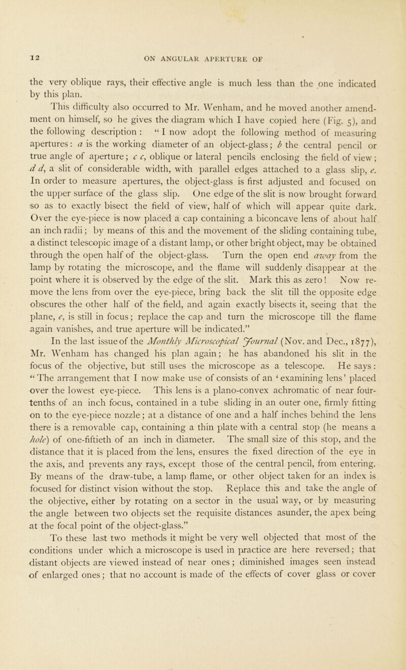 the very oblique rays, their effective angle is much less than the one indicated by this plan. This difficulty also occurred to Mr. Wenham, and he moved another amend- ment on himself, so he gives the diagram which I have copied here (Fig. 5), and the following description : “ I now adopt the following method of measuring apertures: a is the working diameter of an object-glass; b the central pencil or true angle of aperture; c c, oblique or lateral pencils enclosing the field of view; d d, a slit of considerable width, with parallel edges attached to a glass slip, e. In order to measure apertures, the object-glass is first adjusted and focused on the upper surface of the glass slip. One edge of the slit is now brought forward so as to exactly bisect the field of view, half of which will appear quite dark. Over the eye-piece is now placed a cap containing a biconcave lens of about half an inch radii; by means of this and the movement of the sliding containing tube, a distinct telescopic image of a distant lamp, or other bright object, may be obtained through the open half of the object-glass. Turn the open end away from the lamp by rotating the microscope, and the flame will suddenly disappear at the point where it is observed by the edge of the slit. Mark this as zero! Now re- move the lens from over the eye-piece, bring back the slit till the opposite edge obscures the other half of the field, and again exactly bisects it, seeing that the plane, <?, is still in focus; replace the cap and turn the microscope till the flame again vanishes, and true aperture will be indicated.” In the last issue of the Monthly Microscopical Journal (Nov. and Dec., 1877), Mr. Wenham has changed his plan again; he has abandoned his slit in the focus of the objective, but still uses the microscope as a telescope. He says : “ The arrangement that I now make use of consists of an ‘examining lens’ placed over the lowest eye-piece. This lens is a plano-convex achromatic of near four- tenths of an inch focus, contained in a tube sliding in an outer one, firmly fitting on to the eye-piece nozzle; at a distance of one and a half inches behind the lens there is a removable cap, containing a thin plate with a central stop (he means a hole) of one-fiftieth of an inch in diameter. The small size of this stop, and the distance that it is placed from the lens, ensures the fixed direction of the eye in the axis, and prevents any rays, except those of the central pencil, from entering. By means of the draw-tube, a lamp flame, or other object taken for an index is focused for distinct vision without the stop. Replace this and take the angle of the objective, either by rotating on a sector in the usual way, or by measuring the angle between two objects set the requisite distances asunder, the apex being at the focal point of the object-glass.” To these last two methods it might be very well objected that most of the conditions under which a microscope is used in practice are here reversed; that distant objects are viewed instead of near ones; diminished images seen instead of enlarged ones; that no account is made of the effects of cover glass or cover