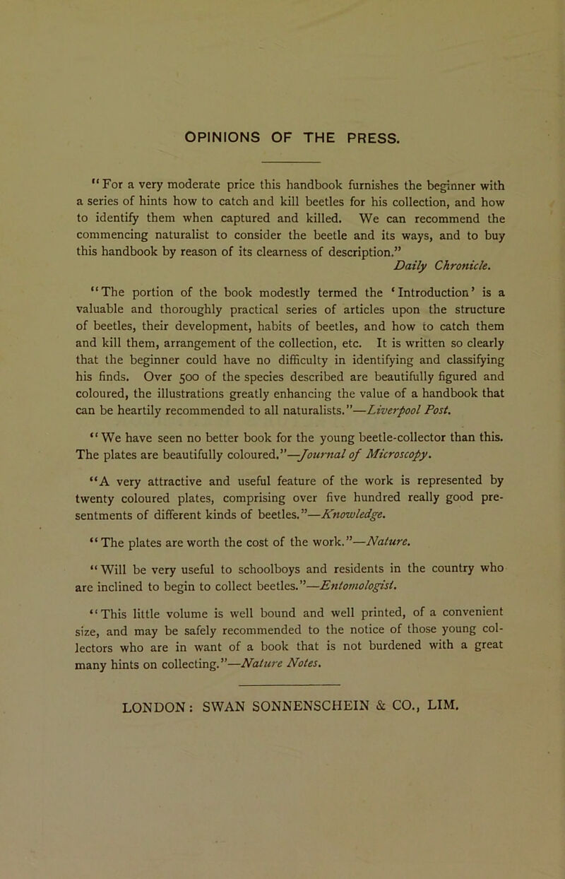 OPINIONS OF THE PRESS. For a very moderate price this handbook furnishes the beginner with a series of hints how to catch and kill beetles for his collection, and how to identify them when captured and killed. We can recommend the commencing naturalist to consider the beetle and its ways, and to buy this handbook by reason of its clearness of description.” Daily Chronicle. “The portion of the book modestly termed the ‘Introduction’ is a valuable and thoroughly practical series of articles upon the structure of beetles, their development, habits of beetles, and how to catch them and kill them, arrangement of the collection, etc. It is written so clearly that the beginner could have no difficulty in identifying and classifying his finds. Over 500 of the species described are beautifully figured and coloured, the illustrations greatly enhancing the value of a handbook that can be heartily recommended to all naturalists. ”—Liverpool Post. We have seen no better book for the young beetle-collector than this. The plates are beautifully oaXosyceA.''—Journal of Microscopy. “A very attractive and useful feature of the work is represented by twenty coloured plates, comprising over five hundred really good pre- sentments of different kinds of beetles.”—Knowledge. The plates are worth the cost of the work.”—Nature. “ Will be very useful to schoolboys and residents in the country who are inclined to begin to collect beetles.”—Entomologist. This little volume is well bound and well printed, of a convenient size, and may be safely recommended to the notice of those young col- lectors who are in want of a book that is not burdened with a great many hints on collecting.”—Nature Notes. LONDON: SWAN SONNENSCHEIN & CO., LIM,