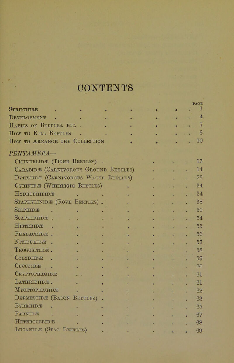 CONTENTS Structure • • PAGE 1 Development • • • 4 Habits op Beetles, etc. . • • • 7 How TO Kill Beetles • • • • 8 How TO Arrange the Collection t « • • 10 PENTAMEBA— CiciNDELiD^ (Tiger Beetles) . • 13 Carabid.® (Carnivorous Ground Beetles) 14 Dytiscid.® (Carnivorous Water Beetles) 28 Gtrinid.® (Whirligig Beetles) 34 Hydrophilid^ 34 Staphylinid^ (Rove Beetles) . 38 Silphid^ 50 SCAPHIDIID.® . 54 Histeridas 55 PHALACRIDiB . 56 NiTIDULIDiE , 57 Trogositid^e . 58 CoLYDIIDiE 59 CuCUJIDiE GO Cryptophagidas 61 LATHRIDIIDiE . 61 Mycetophagidae 62 DermestidjE (Bacon Beetles) . 63 Byrrhidae 65 Parnidae 67 IIeteroceridae 68 Lucanidae (Stag Beetles) 69