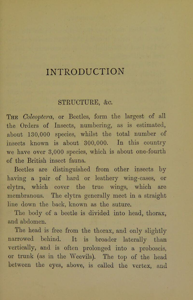 INTRODUCTION STRUCTURE, &c. The Coleoptera, or Beetles, form tlie largest of all the Orders of Insects, numbering, as is estimated, about 130,000 species, whilst the total number of insects known is about 300,000. In this country we have over 3,000 species, which is about one-fourth of the British insect fauna. Beetles are distinguished from other insects by having a pair of hard or leathery wing-cases, or elytra, which cover the true wings, which are membranous. The elytra generally meet in a straight line down the back, known as the suture. The body of a beetle is divided into head, thorax, and abdomen. The head is free from the thorax, and only slightly narrowed behind. It is broader laterally than vertically, and is often prolonged into a proboscis, or trunk (as in the Weevils). The top of the head between the eyes, above, is called the vertex, and