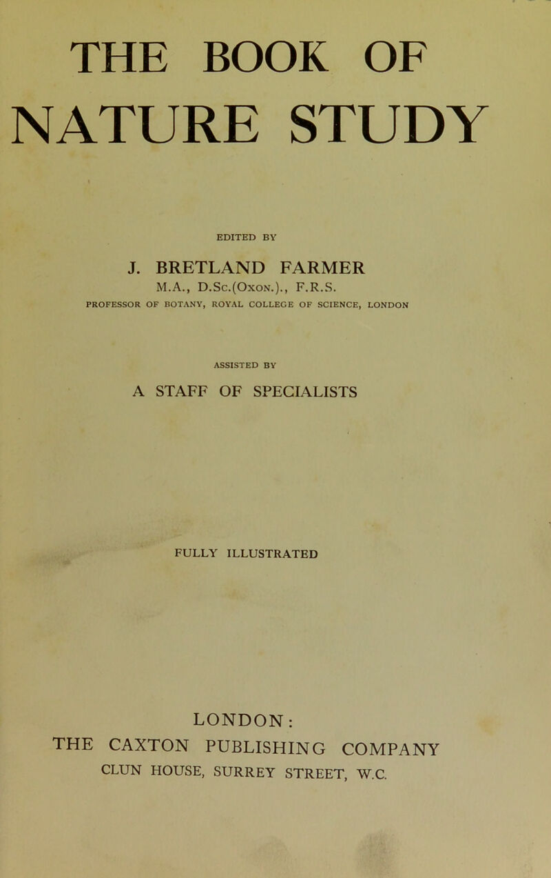 THE BOOK OF NATURE STUDY EDITED BY J. BRETLAND FARMER M.A., D.Sc.(Oxon.)., F.R.S. PROFESSOR OF BOTANY, ROYAL COLLEGE OF SCIENCE, LONDON ASSISTED BY A STAFF OF SPECIALISTS FULLY ILLUSTRATED LONDON: THE CAXTON PUBLISHING COMPANY CLUN HOUSE, SURREY STREET, W.C.