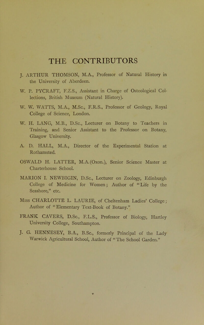 THE CONTRIBUTORS J. ARTHUR THOMSON, M.A., Professor of Natural History in the University of Aberdeen. W. P. PYCRAFT, F.Z.S., Assistant in Charge of Osteological Col- lections, British Museum (Natural History). W. W. WATTS, M.A., M.Sc., F.R.S., Professor of Geology, Royal College of Science, London. W. H. LANG, M.B., D.Sc., Lecturer on Botany to Teachers in Training, and Senior Assistant to the Professor on Botany, Glasgow University. A. D. HALL, M.A., Director of the Experimental Station at Rothamsted. OSWALD H. LATTER, M.A.(Oxon.), Senior Science Master at Charterhouse School. MARION I. NEWBIGIN, D.Sc., Lecturer on Zoology, Edinburgh College of Medicine for Women; Author of “ Life by the Seashore,” etc. Miss CHARLOTTE L. LAURIE, of Cheltenham Ladies’ College; Author of “ Elementary Text-Book of Botany.” FRANK CAVERS, D.Sc., F.L.S., Professor of Biology, Hartley University College, Southampton. J. G. HENNESEY, B.A., B.Sc., formerly Principal of the Lady Warwick Agricultural School, Author of “The School Garden.”