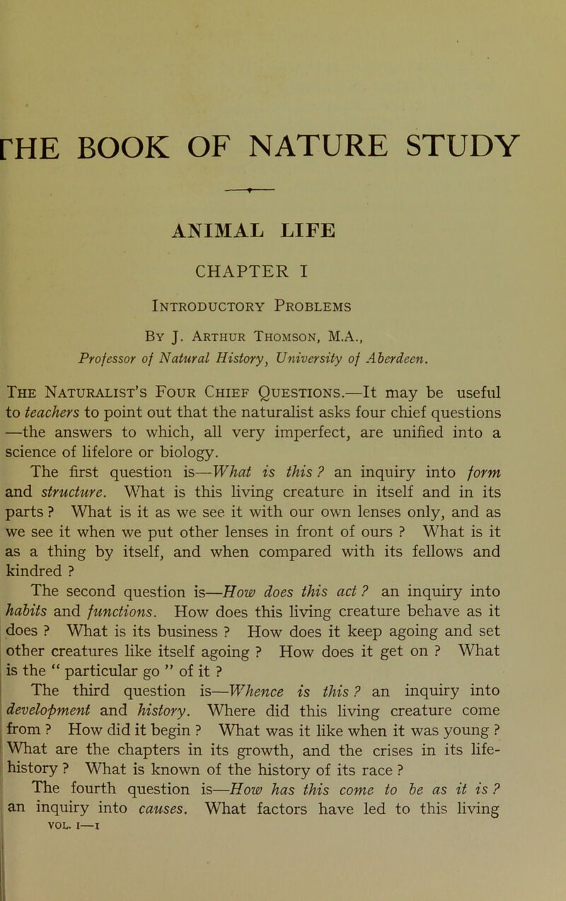 rHE BOOK OF NATURE STUDY -r ANIMAL LIFE CHAPTER I Introductory Problems By J. Arthur Thomson, M.A., Professor of Natural History, University of Aberdeen. The Naturalist’s Four Chief Questions.—It may be useful to teachers to point out that the naturalist asks four chief questions —the answers to which, all very imperfect, are unified into a science of lifelore or biology. The first question is—What is this ? an inquiry into form and structure. What is this living creature in itself and in its parts ? What is it as we see it with our own lenses only, and as we see it when we put other lenses in front of ours ? What is it as a thing by itself, and when compared with its fellows and kindred ? The second question is—How does this act ? an inquiry into habits and functions. How does this living creature behave as it does ? What is its business ? How does it keep agoing and set other creatures like itself agoing ? How does it get on ? What is the “ particular go ” of it ? The third question is—Whence is this ? an inquiry into development and history. Where did this living creature come from ? How did it begin ? What was it like when it was young ? What are the chapters in its growth, and the crises in its life- history ? What is known of the history of its race ? The fourth question is—How has this come to be as it is ? an inquiry into causes. What factors have led to this living VOL. i—I