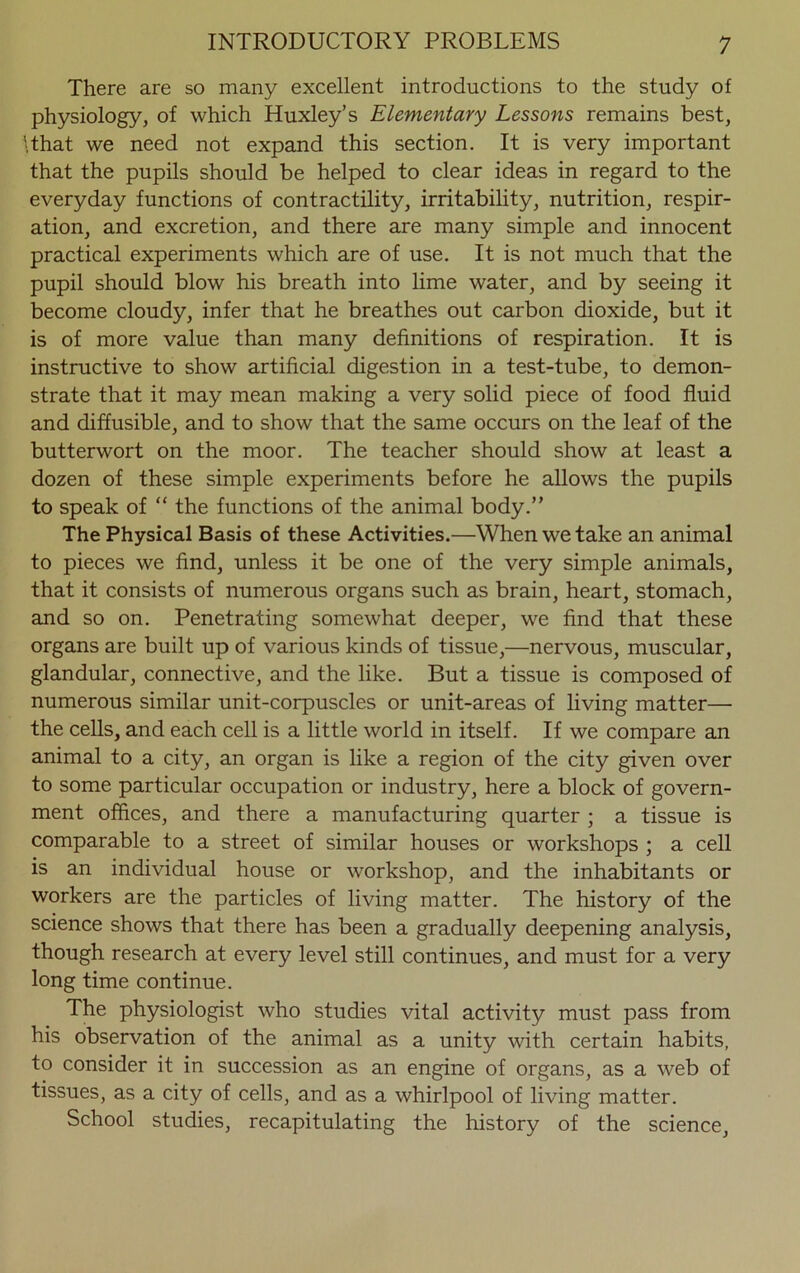There are so many excellent introductions to the study of physiology, of which Huxley’s Elementary Lessons remains best, \that we need not expand this section. It is very important that the pupils should be helped to clear ideas in regard to the everyday functions of contractility, irritability, nutrition, respir- ation, and excretion, and there are many simple and innocent practical experiments which are of use. It is not much that the pupil should blow his breath into lime water, and by seeing it become cloudy, infer that he breathes out carbon dioxide, but it is of more value than many definitions of respiration. It is instructive to show artificial digestion in a test-tube, to demon- strate that it may mean making a very solid piece of food fluid and diffusible, and to show that the same occurs on the leaf of the butterwort on the moor. The teacher should show at least a dozen of these simple experiments before he allows the pupils to speak of “ the functions of the animal body.” The Physical Basis of these Activities.—When we take an animal to pieces we find, unless it be one of the very simple animals, that it consists of numerous organs such as brain, heart, stomach, and so on. Penetrating somewhat deeper, we find that these organs are built up of various kinds of tissue,—nervous, muscular, glandular, connective, and the like. But a tissue is composed of numerous similar unit-corpuscles or unit-areas of living matter— the cells, and each cell is a little world in itself. If we compare an animal to a city, an organ is like a region of the city given over to some particular occupation or industry, here a block of govern- ment offices, and there a manufacturing quarter ; a tissue is comparable to a street of similar houses or workshops ; a cell is an individual house or workshop, and the inhabitants or workers are the particles of living matter. The history of the science shows that there has been a gradually deepening analysis, though research at every level still continues, and must for a very long time continue. The physiologist who studies vital activity must pass from his observation of the animal as a unity with certain habits, to consider it in succession as an engine of organs, as a web of tissues, as a city of cells, and as a whirlpool of living matter. School studies, recapitulating the history of the science,