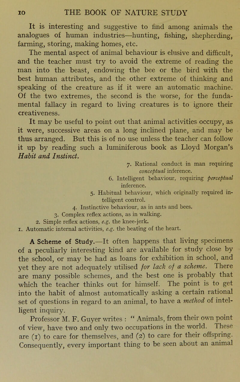 It is interesting and suggestive to find among animals the analogues of human industries—hunting, fishing, shepherding, farming, storing, making homes, etc. The mental aspect of animal behaviour is elusive and difficult, and the teacher must try to avoid the extreme of reading the man into the beast, endowing the bee or the bird with the best human attributes, and the other extreme of thinking and speaking of the creature as if it were an automatic machine. Of the two extremes, the second is the worse, for the funda- mental fallacy in regard to living creatures is to ignore their creativeness. It may be useful to point out that animal activities occupy, as it were, successive areas on a long inclined plane, and may be thus arranged. But this is of no use unless the teacher can follow it up by reading such a luminiferous book as Lloyd Morgan’s Habit and Instinct. 7. Rational conduct in man requiring conceptual inference. 6. Intelligent behaviour, requiring perceptual inference. 5. Habitual behaviour, which originally required in- telligent control. 4. Instinctive behaviour, as in ants and bees. 3. Complex reflex actions, as in walking. 2. Simple reflex actions, e.g. the knee-jerk. 1. Automatic internal activities, e.g. the beating of the heart. A Scheme of Study.—It often happens that living specimens of a peculiarly interesting kind are available for study close by the school, or may be had as loans for exhibition in school, and yet they are not adequately utilised for lack of a scheme. There are many possible schemes, and the best one is probably that which the teacher thinks out for himself. The point is to get into the habit of almost automatically asking a certain rational set of questions in regard to an animal, to have a method of intel- ligent inquiry. Professor M. F. Guyer writes : “ Animals, from their own point of view, have two and only two occupations in the world. These are (1) to care for themselves, and (2) to care for their offspring. Consequently, every important thing to be seen about an animal
