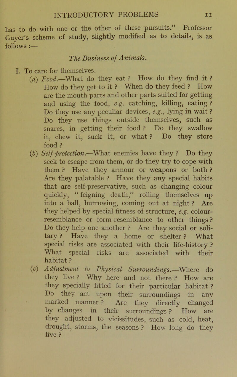 has to do with one or the other of these pursuits.” Professor Guyer’s scheme cf study, slightly modified as to details, is as follows :— The Business of Animals. I. To care for themselves. (a) Food.—What do they eat ? How do they find it ? How do they get to it ? When do they feed ? How are the mouth parts and other parts suited for getting and using the food, e.g. catching, killing, eating ? Do they use any peculiar devices, e.g., lying in wait ? Do they use things outside themselves, such as snares, in getting their food ? Do they swallow it, chew it, suck it, or what ? Do they store food ? (b) Self-protection.—What enemies have they ? Do they seek to escape from them, or do they try to cope with them ? Have they armour or weapons or both ? Are they palatable ? Have they any special habits that are self-preservative, such as changing colour quickly, “ feigning death,” rolling themselves up into a ball, burrowing, coming out at night ? Are they helped by special fitness of structure, e.g. colour- resemblance or form-resemblance to other things ? Do they help one another ? Are they social or soli- tary ? Have they a home or shelter ? What special risks are associated with their life-history ? What special risks are associated with their habitat ? (o') Adjustment to Physical Surroundings.—Where do they live ? Why here and not there ? How are they specially fitted for their particular habitat ? Do they act upon their surroundings in any marked manner ? Are they directly changed by changes in their surroundings ? How are they adjusted to vicissitudes, such as cold, heat, drought, storms, the seasons ? How long do they live ?