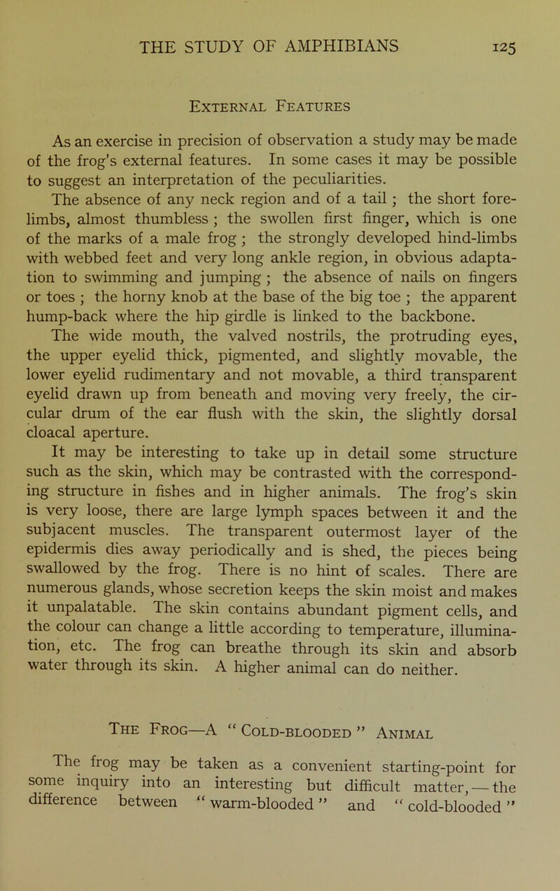 External Features As an exercise in precision of observation a study may be made of the frog’s external features. In some cases it may be possible to suggest an interpretation of the peculiarities. The absence of any neck region and of a tail; the short fore- limbs, almost thumbless ; the swollen first finger, which is one of the marks of a male frog ; the strongly developed hind-limbs with webbed feet and very long ankle region, in obvious adapta- tion to swimming and jumping ; the absence of nails on fingers or toes ; the horny knob at the base of the big toe ; the apparent hump-back where the hip girdle is linked to the backbone. The wide mouth, the valved nostrils, the protruding eyes, the upper eyelid thick, pigmented, and slightly movable, the lower eyelid rudimentary and not movable, a third transparent eyelid drawn up from beneath and moving very freely, the cir- cular drum of the ear flush with the skin, the slightly dorsal cloacal aperture. It may be interesting to take up in detail some structure such as the skin, which may be contrasted with the correspond- ing structure in fishes and in higher animals. The frog’s skin is very loose, there are large lymph spaces between it and the subjacent muscles. The transparent outermost layer of the epidermis dies away periodically and is shed, the pieces being swallowed by the frog. There is no hint of scales. There are numerous glands, whose secretion keeps the skin moist and makes it unpalatable. The skin contains abundant pigment cells, and the colour can change a little according to temperature, illumina- tion, etc. The frog can breathe through its skin and absorb water through its skin. A higher animal can do neither. The Frog—A “ Cold-blooded ” Animal The frog may be taken as a convenient starting-point for some inquiry into an interesting but difficult matter, — the difference between “ warm-blooded ” and “ cold-blooded ”