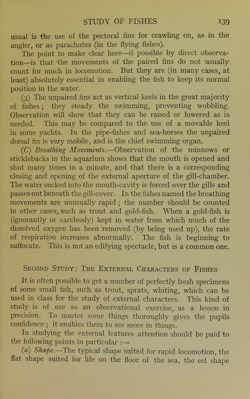 usual is the use of the pectoral fins for crawling on, as in the angler, or as parachutes (in the flying fishes). The point to make clear here—if possible by direct observa- tion—is that the movements of the paired fins do not usually count for much in locomotion. But they are (in many cases, at least) absolutely essential in enabling the fish to keep its normal position in the water. (3) The unpaired fins act as vertical keels in the great majority of fishes; they steady the swimming, preventing wobbling. Observation will show that they can be raised or lowered as is needed. This may be compared to the use of a movable keel in some yachts. In the pipe-fishes and sea-horses the unpaired dorsal fin is very mobile, and is the chief swimming organ. (C) Breathing Movements.—Observation of the minnows or sticklebacks in the aquarium shows that the mouth is opened and shut many times in a minute, and that there is a corresponding closing and opening of the external aperture of the gill-chamber. The water sucked into the mouth-cavity is forced over the gills and passes out beneath the gill-cover. In the fishes named the breathing movements are unusually rapid ; the number should be counted in other cases, such as trout and gold-fish. When a gold-fish is (ignorantly or carelessly) kept in water from which much of the dissolved oxygen has been removed (by being used up), the rate of respiration increases abnormally. The fish is beginning to suffocate. This is not an edifying spectacle, but is a common one. Second Study: The External Characters of Fishes It is often possible to get a number of perfectly fresh specimens of some small fish, such as trout, sprats, whiting, which can be used in class for the study of external characters. This kind of study is of use as an observational exercise, as a lesson in precision. To master some things thoroughly gives the pupils confidence ; it enables them to see more in things. In studying the external features attention should be paid to the following points in particular :— (a) Shape.—The typical shape suited for rapid locomotion, the flat shape suited for life on the floor of the sea, the eel shape