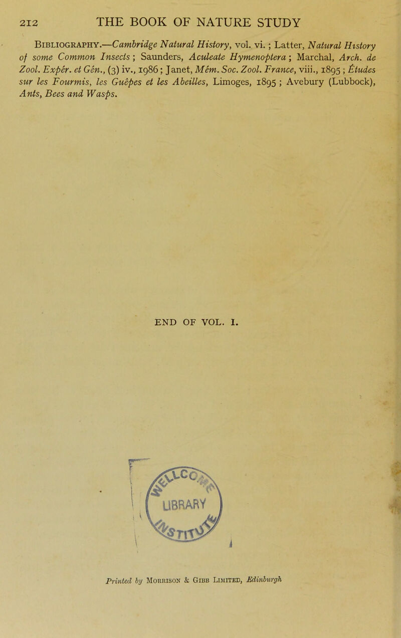 Bibliography.—Cambridge Natural History, vol. vi.; Latter, Natural History of some Common Insects; Saunders, Aculeate Hymenoptera; Marchal, Arch, de Zool. Exper. et Gen., (3) iv., 1986; Janet, Mem. Soc. Zool. France, viii., 1895 ; Etudes sur les Fourmis, les Guepes et les Abeilles, Limoges, 1895 ; Avebury (Lubbock), Ants, Bees and Wasps. END OF VOL. I. Printed by Morrison & Gibb Limited, Edinburgh