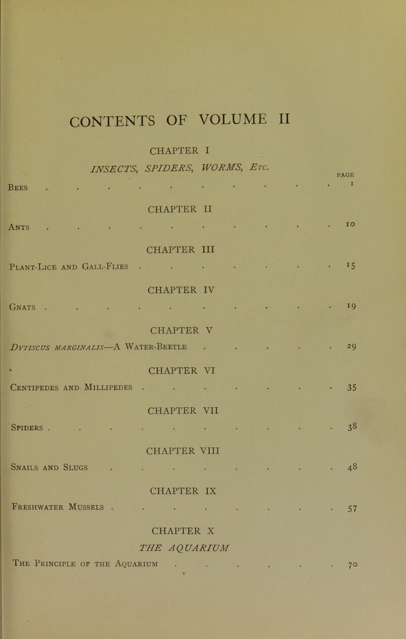 CONTENTS OF VOLUME II INSECTS, SRIHERS, WORMS, Etc. Ants CHAPTER II Plant-Lice CHAPTER III AND Gall-Flies ..... Gnats . CHAPTER IV CHAPTER V Dytiscus marginalis—A Water-Beetle « CHAPTER VI Centipedes AND Millipedes ..... Spiders . CHAPTER VII Snails and CHAPTER VIII Slugs ...... CHAPTER IX Freshwater Mussels ...... CHAPTER X THE AQUARIUM The Principle of the Aquarium PAGE I lO IS 19 29 35 38 48 57 70