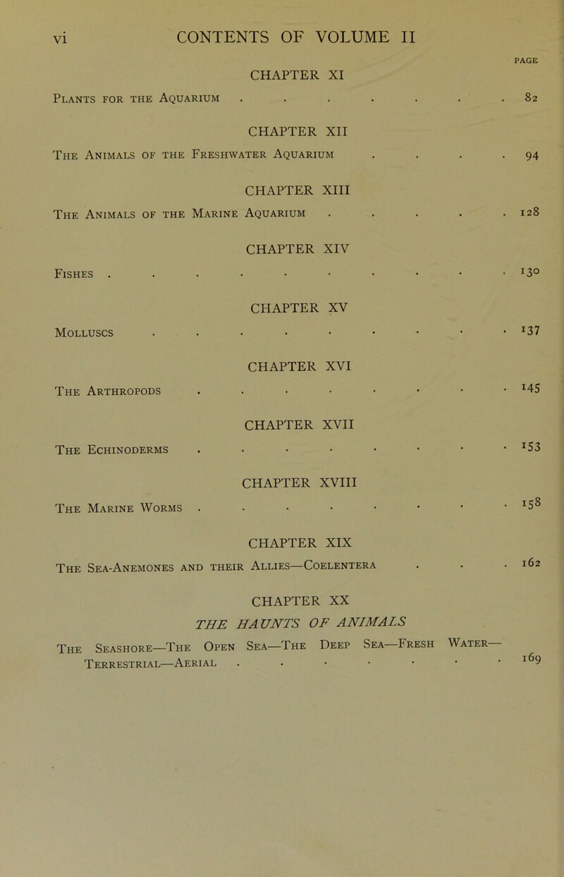 PAGE CHAPTER XI Plants for the Aquarium . . . . . . .82 CHAPTER XII The Animals of the Freshwater Aquarium . . . -94 CHAPTER XIII The Animals of the Marine Aquarium . . . . .128 CHAPTER XIV Fishes . . . • • • • • • *130 CHAPTER XV Molluscs ....••••• ^37 CHAPTER XVI The Arthropods • . • • • • • -145 CHAPTER XVII The Echinoderms ....•••• ^53 CHAPTER XVIII The Marine Worms . • • • • • • • CHAPTER XIX The Sea-Anemones and their Allies—Coelentera . . .162 CHAPTER XX THE HAUNTS OF ANIMALS The Seashore—The Open Sea—The Deep Sea Fresh Water Terrestrial—Aerial . . • • • • .169