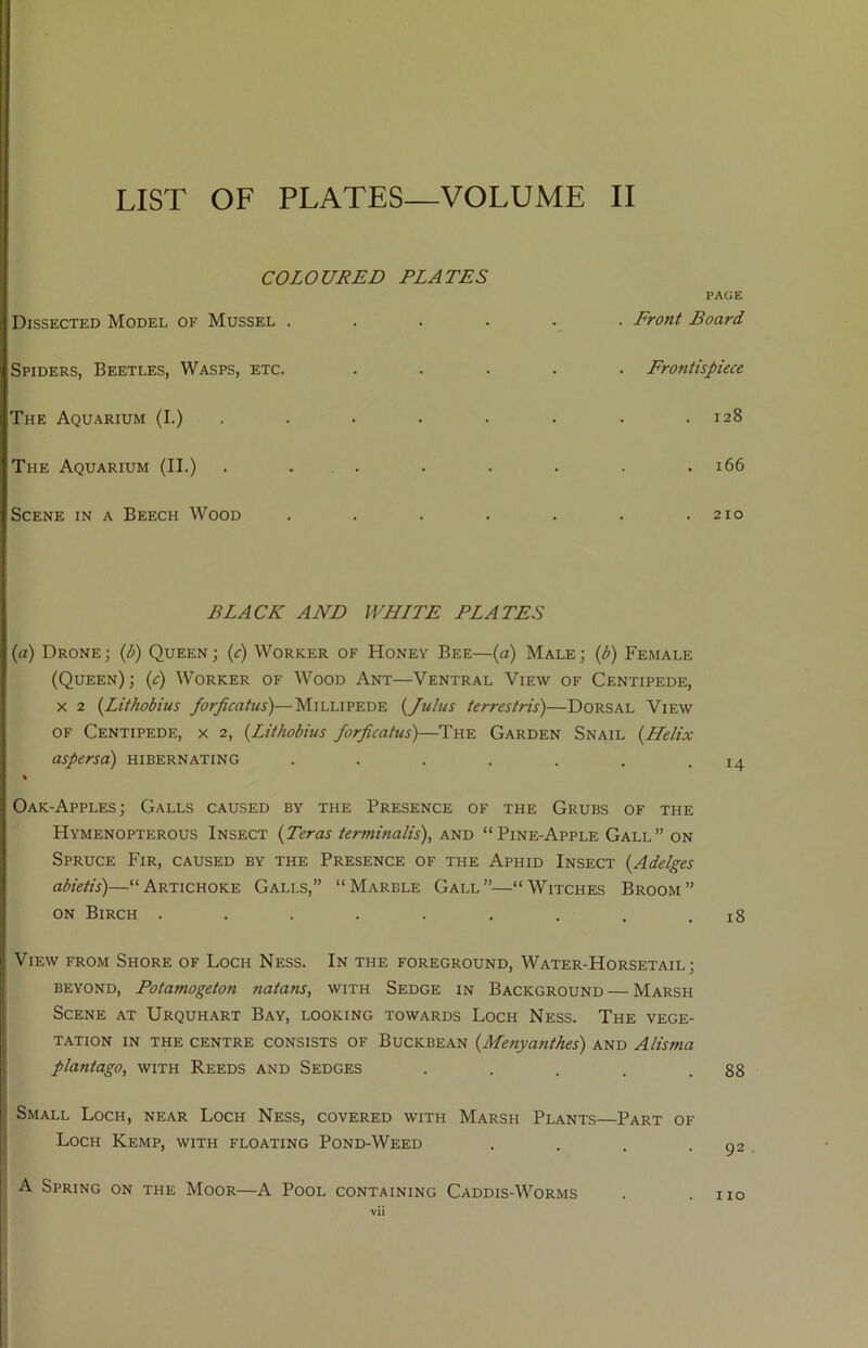 LIST OF PLATES—VOLUME II COLOURED ELATES PAGE Dissected Model of Mussel ..... . Front Board Spiders, Beetles, Wasps, etc. .... Frontispiece The Aquarium (I.) . 128 The Aquarium (II.) ...... . 166 Scene in a Beech Wood ..... 210 BLACK AND WHITE PLATES (a) Drone; (l>) Queen; (<t) Worker of Honey Bee—(a) Male; (d) Female (Queen); (c) Worker of Wood Ant—Ventral View of Centipede, X 2 {Lithobius /or^catus)—MiLWPEi>K {Jubis terrestris)—Dorsal View OF Centipede, x 2, {Lithobius forficatus)—The Garden Snail {Helix aspersa) hibernating . . . . . , • 14 % Oak-Apples; Galls caused by the Presence of the Grubs of the Hymenopterous Insect {Teras ierminalis), and “Pine-Apple Gall” on Spruce Fir, caused by the Presence of the Aphid Insect {Adelges abietis)—“Artichoke Galls,” “Marble Gall”—“Witches Broom” ON Birch ......... 18 View from Shore of Loch Ness. In the foreground, Water-Horsetail; BEYOND, Fotamogeton natans, with Sedge in Background — Marsh Scene at Urquhart Bay, looking towards Loch Ness. The vege- tation IN THE centre CONSISTS OF Buckbean {Menya?ithes) and Alisma plantago, with Reeds and Sedges . . . . .88 Small Loch, near Loch Ness, covered with Marsh Plants—Part of Loch Kemp, with floating Pond-Weed . . . .92 A Spring on the Moor—A Pool containing Caddis-Worms . .110 vH