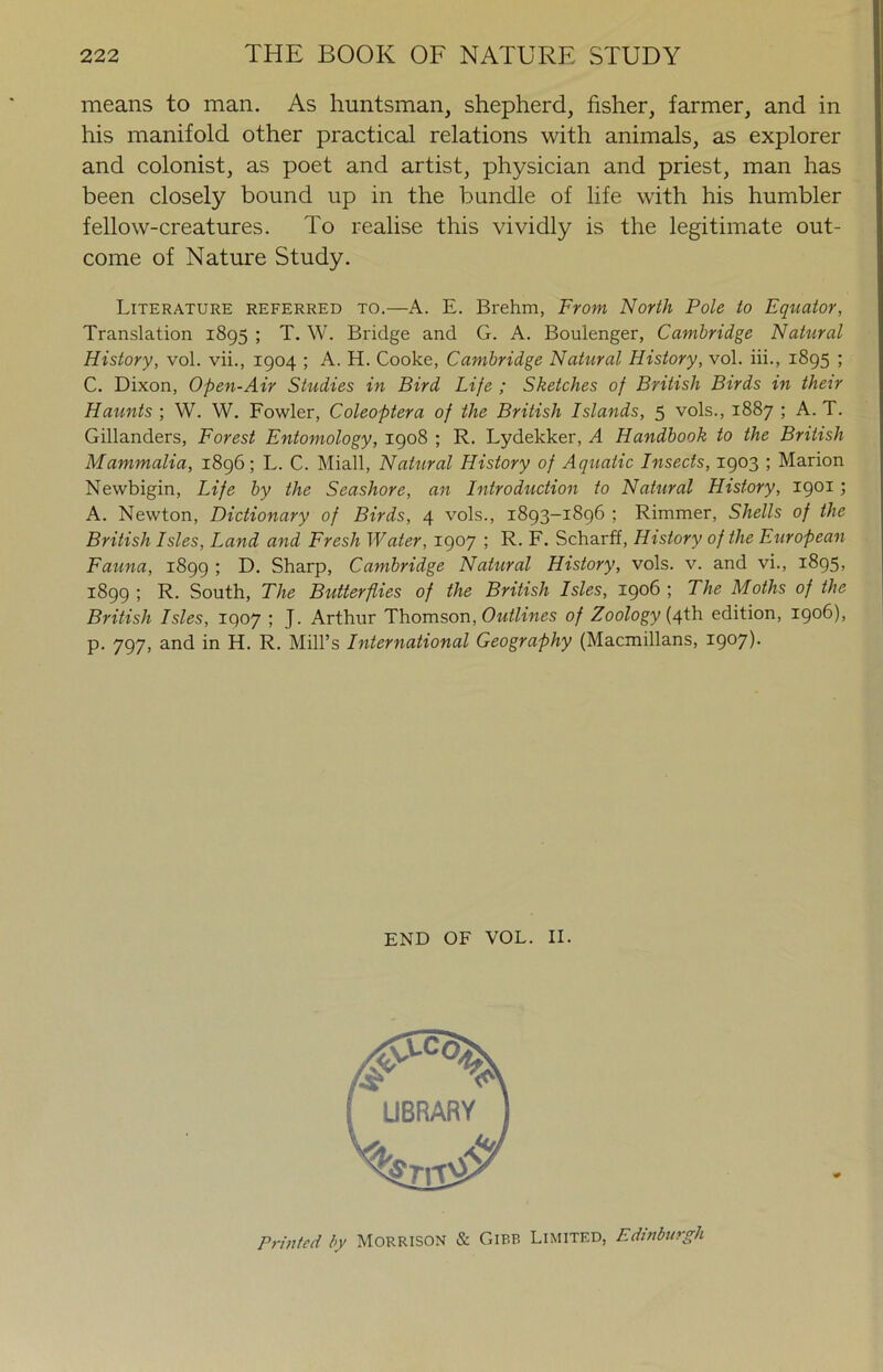 means to man. As huntsman, shepherd, fisher, farmer, and in his manifold other practical relations with animals, as explorer and colonist, as poet and artist, physician and priest, man has been closely bound up in the bundle of life with his humbler fellow-creatures. To realise this vividly is the legitimate out- come of Nature Study. Literature referred to.—A. E. Brehm, From North Pole to Equator, Translation 1895 ; T. W. Bridge and G. A. Boulenger, Cambridge Natural History, vol. vii., 1904 ; A. H. Cooke, Cambridge Natural History, vol. iii., 1895 ; C. Dixon, Open-Air Studies in Bird Life ; Sketches of British Birds in then Haunts ; W. W. Fowler, Coleoptera of the British Islands, 5 vols., 1887 ; A. T. Gillanders, Forest Entomology, 1908 ; R. Lydekker, A Handbook to the British Mammalia, 1896; L. C. Miall, Natural History of Aquatic Insects, 1903 ; Marion Newbigin, Life by the Seashore, an Introduction to Natural History, 1901; A. Newton, Dictionary of Birds, 4 vols., 1893-1896 ; Rimmer, Shells of the British Isles, Land and Fresh Water, 1907 ; R. F. Scharff, History of the European Fauna, 1899 ; D. Sharp, Cambridge Natural History, vols. v. and vi., 1895, 1899 ; R. South, The Butterflies of the British Isles, 1906 ; The Moths of the British Isles, 1907 ; J. Arthur Th.oms.o'a, Outlines of Zoology [4i\i edition, 1906), p. 797, and in H. R. Mill’s International Geography (Macmillans, 1907)- END OF VOL. II. Printed by MORRISON & OiBB Limited, Edinburgh