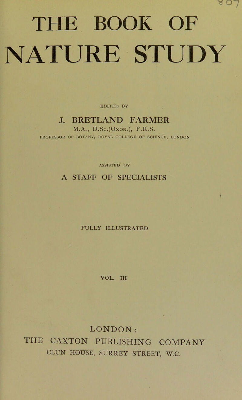 THE BOOK OF NATURE STUDY EDITED BY J. BRETLAND FARMER M.A., D.Sc.(Oxon.), F.R.S. PROFESSOR OF BOTANY, ROYAL COLLEGE OF SCIENCE, LONDON ASSISTED BY A STAFF OF SPECIALISTS FULLY ILLUSTRATED VOL. Ill LONDON: THE CAXTON PUBLISHING COMPANY CLUN HOUSE, SURREY STREET, W.C.