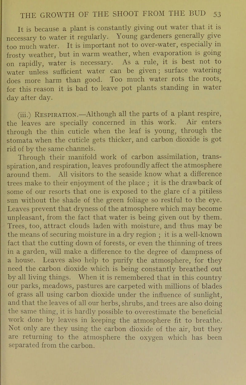 It is because a plant is constantly giving out water that it is necessary to water it regularly. Young gardeners geneially give too much water. It is important not to over-water, especially in frosty weather, but in warm weather, when evaporation is going on rapidly, water is necessary. As a rule, it is best not to water unless sufficient water can be given; surface watering does more harm than good. Too much water rots the roots, for this reason it is bad to leave pot plants standing in water day after day. (iii.) Respiration—Although all the parts of a plant respire, the leaves are specially concerned in this work. Air enters through the thin cuticle when the leaf is young, through the stomata when the cuticle gets thicker, and carbon dioxide is got rid of by the same channels. Through their manifold work of carbon assimilation, trans- spiration, and respiration, leaves profoundly affect the atmosphere around them. All visitors to the seaside know what a difference trees make to their enjoyment of the place ; it is the drawback of some of our resorts that one is exposed to the glare cf a pitiless sun without the shade of the green foliage so restful to the eye. Leaves prevent that dryness of the atmosphere which may become unpleasant, from the fact that water is being given out by them. Trees, too, attract clouds laden with moisture, and thus may be the means of securing moisture in a dry region ; it is a well-known fact that the cutting down of forests, or even the thinning of trees in a garden, will make a difference to the degree of dampness of a house. Leaves also help to purify the atmosphere, for they need the carbon dioxide which is being constantly breathed out by all living things. When it is remembered that in this country our parks, meadows, pastures are carpeted with millions of blades of grass all using carbon dioxide under the influence of sunlight, and that the leaves of all our herbs, shrubs, and trees are also doing the same thing, it is hardly possible to overestimate the beneficial work done by leaves in keeping the atmosphere fit to breathe. Not only are they using the carbon dioxide of the air, but they are returning to the atmosphere the oxygen which has been separated from the carbon.