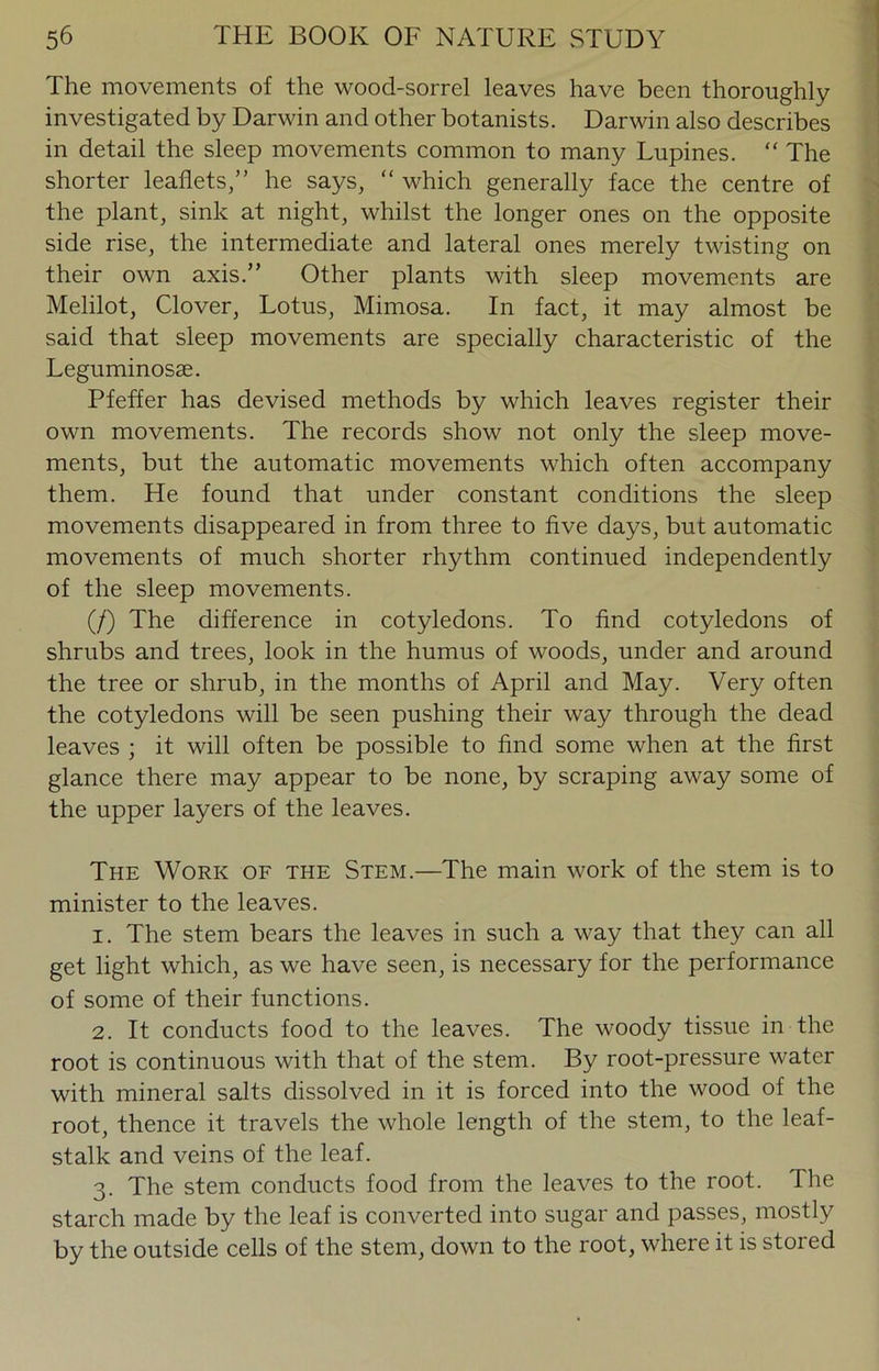 The movements of the wood-sorrel leaves have been thoroughly investigated by Darwin and other botanists. Darwin also describes in detail the sleep movements common to many Lupines. “ The shorter leaflets,” he says, “ which generally face the centre of the plant, sink at night, whilst the longer ones on the opposite side rise, the intermediate and lateral ones merely twisting on their own axis.” Other plants with sleep movements are Melilot, Clover, Lotus, Mimosa. In fact, it may almost be said that sleep movements are specially characteristic of the Leguminosae. Pfeffer has devised methods by which leaves register their own movements. The records show not only the sleep move- ments, but the automatic movements which often accompany them. He found that under constant conditions the sleep movements disappeared in from three to five days, but automatic movements of much shorter rhythm continued independently of the sleep movements. (/) The difference in cotyledons. To find cotyledons of shrubs and trees, look in the humus of woods, under and around the tree or shrub, in the months of April and May. Very often the cotyledons will be seen pushing their way through the dead leaves ; it will often be possible to find some when at the first glance there may appear to be none, by scraping away some of the upper layers of the leaves. The Work of the Stem.—The main work of the stem is to minister to the leaves. 1. The stem bears the leaves in such a way that they can all get light which, as we have seen, is necessary for the performance of some of their functions. 2. It conducts food to the leaves. The woody tissue in the root is continuous with that of the stem. By root-pressure water with mineral salts dissolved in it is forced into the wood of the root, thence it travels the whole length of the stem, to the leaf- stalk and veins of the leaf. 3. The stem conducts food from the leaves to the root. The starch made by the leaf is converted into sugar and passes, mostly by the outside cells of the stem, down to the root, where it is stored