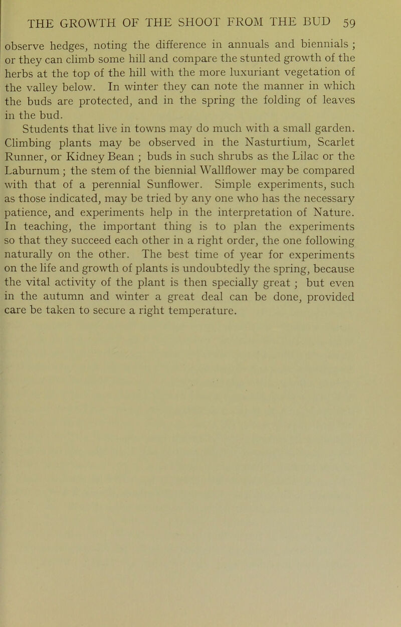observe hedges, noting the difference in annuals and biennials ; or they can climb some hill and compare the stunted growth of the herbs at the top of the hill with the more luxuriant vegetation of the valley below. In winter they can note the manner in which the buds are protected, and in the spring the folding of leaves in the bud. Students that live in towns may do much with a small garden. Climbing plants may be observed in the Nasturtium, Scarlet Runner, or Kidney Bean ; buds in such shrubs as the Lilac or the Laburnum ; the stem of the biennial Wallflower may be compared with that of a perennial Sunflower. Simple experiments, such as those indicated, may be tried by any one who has the necessary patience, and experiments help in the interpretation of Nature. In teaching, the important thing is to plan the experiments so that they succeed each other in a right order, the one following naturally on the other. The best time of year for experiments on the life and growth of plants is undoubtedly the spring, because the vital activity of the plant is then specially great ; but even in the autumn and winter a great deal can be done, provided care be taken to secure a right temperature.