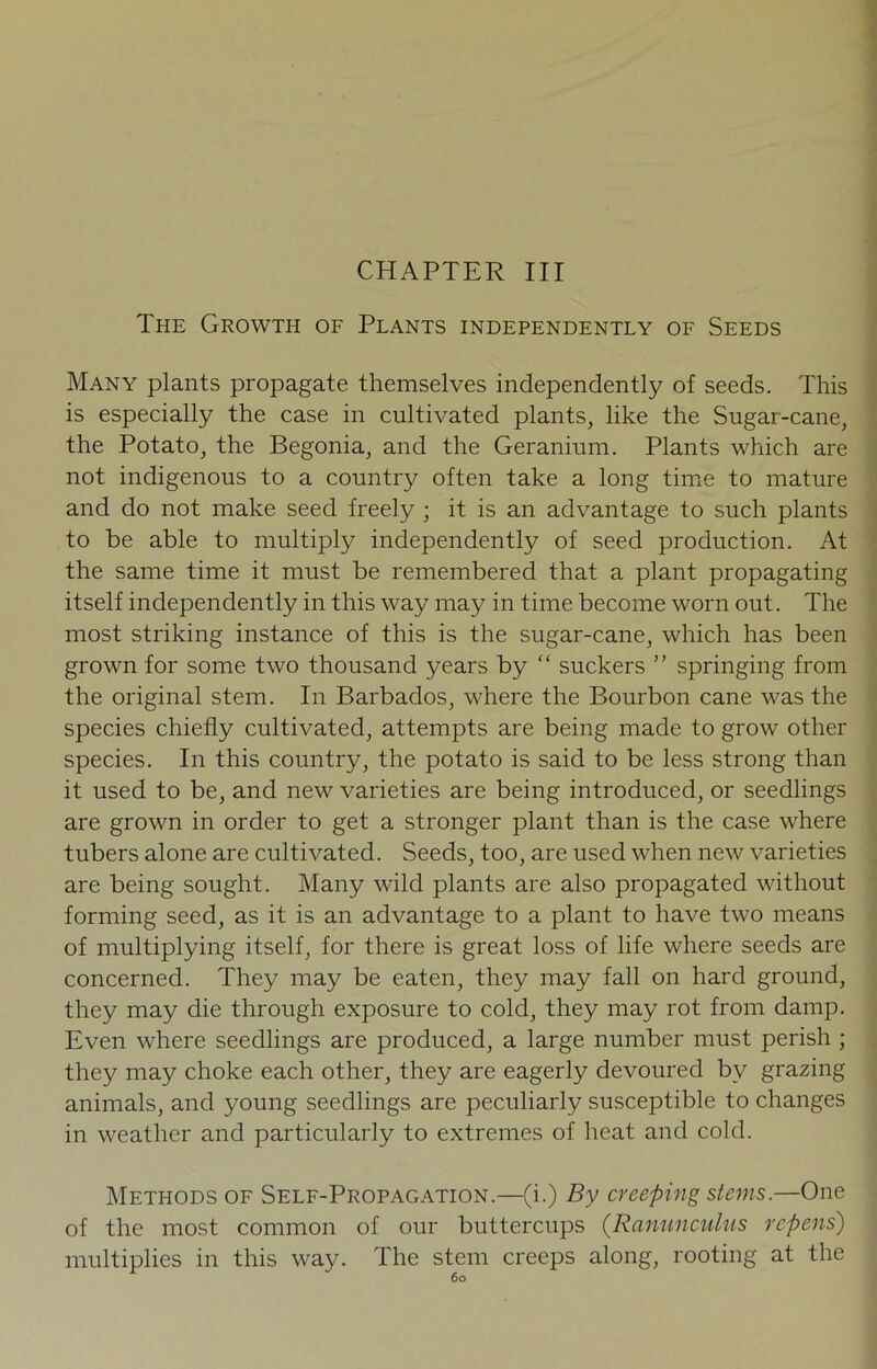 CHAPTER III The Growth of Plants independently of Seeds Many plants propagate themselves independently of seeds. This is especially the case in cultivated plants, like the Sugar-cane, the Potato, the Begonia, and the Geranium. Plants which are not indigenous to a country often take a long time to mature and do not make seed freely ; it is an advantage to such plants to be able to multiply independently of seed production. At the same time it must be remembered that a plant propagating itself independently in this way may in time become worn out. The most striking instance of this is the sugar-cane, which has been grown for some two thousand years by “ suckers ” springing from the original stem. In Barbados, where the Bourbon cane was the species chiefly cultivated, attempts are being made to grow other species. In this country, the potato is said to be less strong than it used to be, and new varieties are being introduced, or seedlings are grown in order to get a stronger plant than is the case where tubers alone are cultivated. Seeds, too, are used when new varieties are being sought. Many wild plants are also propagated without forming seed, as it is an advantage to a plant to have two means of multiplying itself, for there is great loss of life where seeds are concerned. They may be eaten, they may fall on hard ground, they may die through exposure to cold, they may rot from damp. Even where seedlings are produced, a large number must perish ; they may choke each other, they are eagerly devoured bv grazing animals, and young seedlings are peculiarly susceptible to changes in weather and particularly to extremes of heat and cold. Methods of Self-Propagation.—(i.) By creeping stems.—One of the most common of our buttercups (Ranunculus repens) multiplies in this way. The stem creeps along, rooting at the