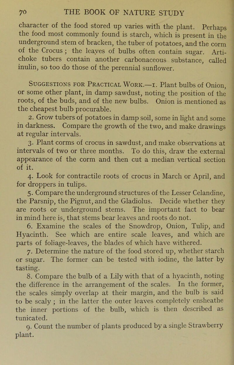 character of the food stored up varies with the plant. Perhaps the food most commonly found is starch, which is present in the underground stem of bracken, the tuber of potatoes, and the corm of the Crocus ; the leaves of bulbs often contain sugar. Arti- choke tubers contain another carbonaceous substance, called inulin, so too do those of the perennial sunflower. Suggestions for Practical Work.—i. Plant bulbs of Onion, or some other plant, in damp sawdust, noting the position of the roots, of the buds, and of the new bulbs. Onion is mentioned as the cheapest bulb procurable. 2. Grow tubers of potatoes in damp soil, some in light and some in darkness. Compare the growth of the two, and make drawings at regular intervals. 3. Plant corms of crocus in sawdust, and make observations at intervals of two or three months. To do this, draw the external appearance of the corm and then cut a median vertical section of it. 4. Look for contractile roots of crocus in March or April, and for droppers in tulips. 5. Compare the underground structures of the Lesser Celandine, the Parsnip, the Pignut, and the Gladiolus. Decide whether they are roots or underground stems. The important fact to bear in mind here is, that stems bear leaves and roots do not. 6. Examine the scales of the Snowdrop, Onion, Tulip, and Hyacinth. See which are entire scale leaves, and which are parts of foliage-leaves, the blades of which have withered. 7. Determine the nature of the food stored up, whether starch or sugar. The former can be tested with iodine, the latter by tasting. 8. Compare the bulb of a Lily with that of a hyacinth, noting the difference in the arrangement of the scales. In the former, the scales simply overlap at their margin, and the bulb is said to be scaly ; in the latter the outer leaves completely ensheathe the inner portions of the bulb, which is then described as tunicated. 9. Count the number of plants produced by a single Strawberry plant.