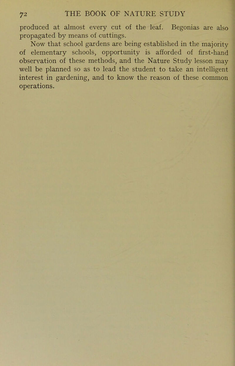 produced at almost every cut of the leaf. Begonias are also propagated by means of cuttings. Now that school gardens are being established in the majority of elementary schools, opportunity is afforded of first-hand observation of these methods, and the Nature Study lesson may well be planned so as to lead the student to take an intelligent interest in gardening, and to know the reason of these common operations.