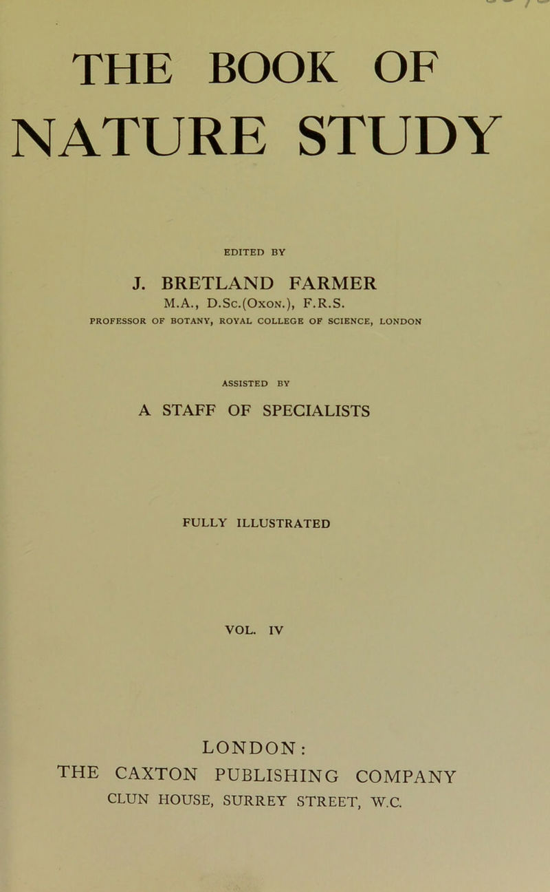 THE BOOK OF NATURE STUDY EDITED BY J. BRETLAND FARMER M.A., D.Sc.(Oxon.), F.R.S. PROFESSOR OF BOTANY, ROYAL COLLEGE OF SCIENCE, LONDON ASSISTED BY A STAFF OF SPECIALISTS FULLY ILLUSTRATED VOL. IV LONDON: THE CAXTON PUBLISHING COMPANY CLUN HOUSE, SURREY STREET, W.C.