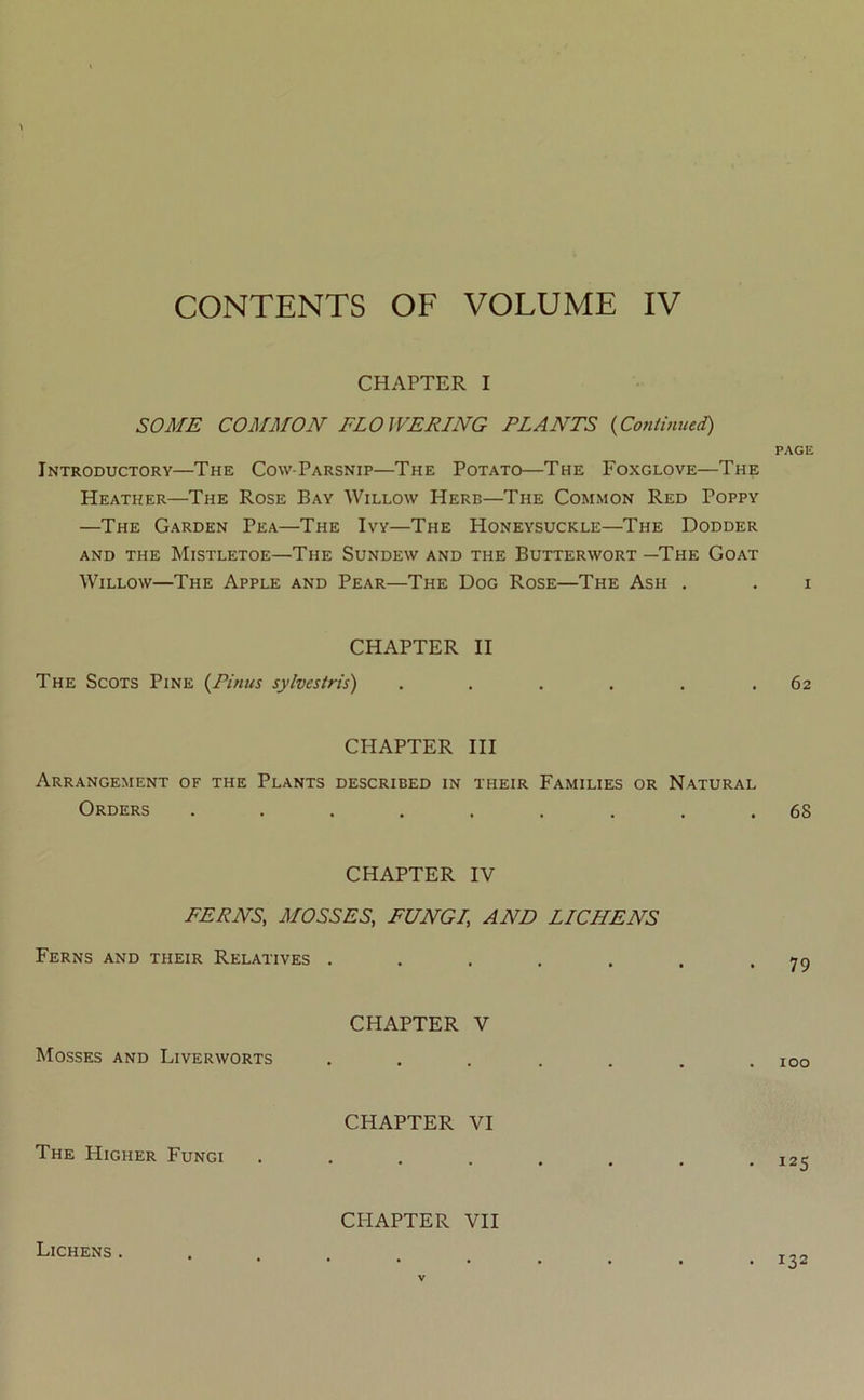 CONTENTS OF VOLUME IV CHAPTER I SOME COMMON FLOWERING PLANTS (Continued') Introductory—The Cow-Parsnip—The Potato—The Foxglove—The Heather—The Rose Bay Willow Herb—The Common Red Poppy —The Garden Pea—The Ivy—The Honeysuckle—The Dodder and the Mistletoe—The Sundew and the Butterwort —The Goat Willow—The Apple and Pear—The Dog Rose—The Ash . CHAPTER II The Scots Pine (Pinus sylvestris) ...... CHAPTER III Arrangement of the Plants described in their Families or Natural Orders ......... CHAPTER IV FERNS, MOSSES, FUNGI, AND LICHENS Ferns and their Relatives ..... CHAPTER V Mosses and Liverworts CHAPTER VI The Higher Fungi .... CHAPTER VII PAGE 62 68 79 100 125 Lichens . . 132