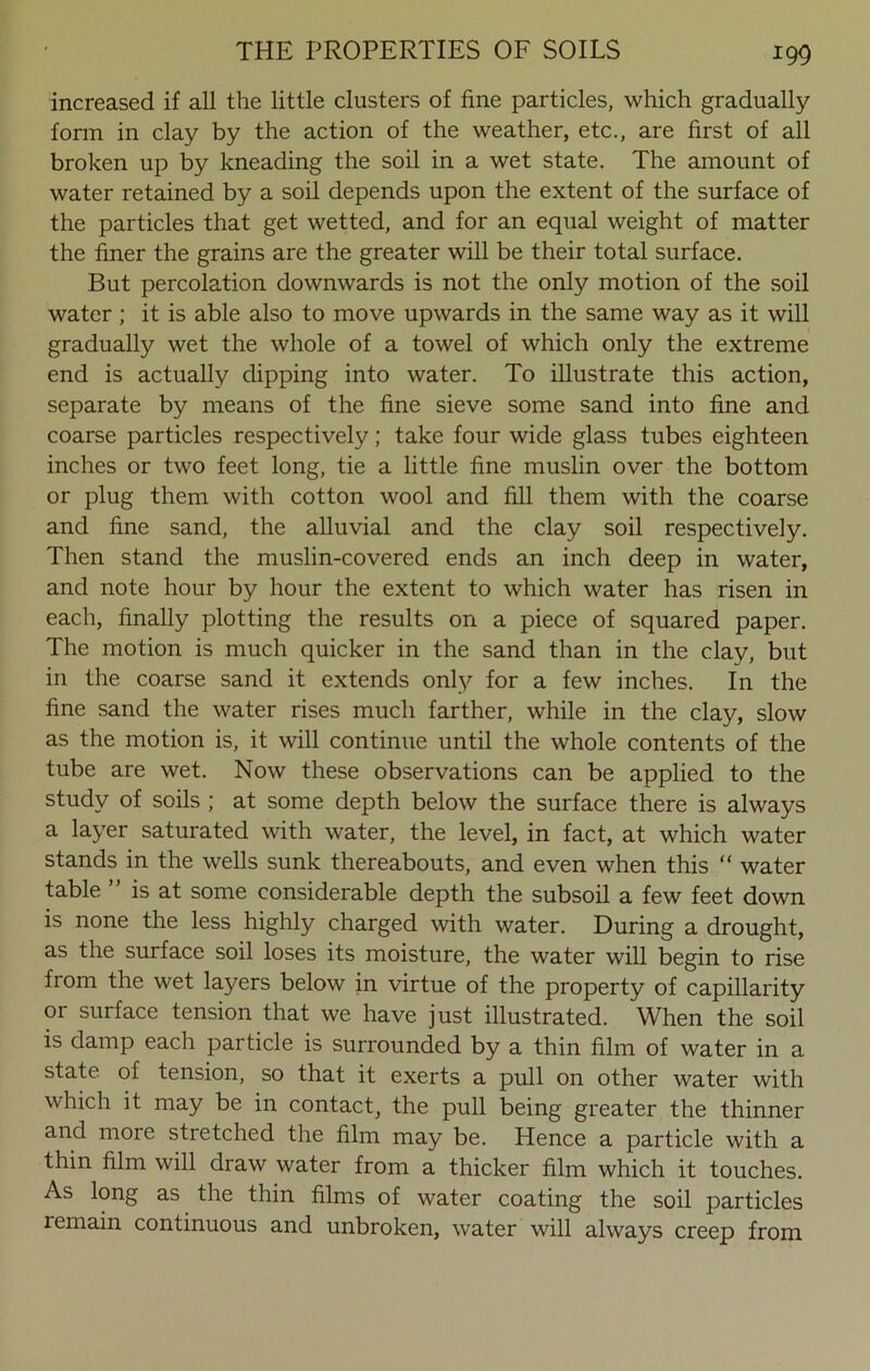 increased if all the little clusters of fine particles, which gradually form in clay by the action of the weather, etc., are first of all broken up by kneading the soil in a wet state. The amount of water retained by a soil depends upon the extent of the surface of the particles that get wetted, and for an equal weight of matter the finer the grains are the greater will be their total surface. But percolation downwards is not the only motion of the soil water ; it is able also to move upwards in the same way as it will gradually wet the whole of a towel of which only the extreme end is actually dipping into water. To illustrate this action, separate by means of the fine sieve some sand into fine and coarse particles respectively; take four wide glass tubes eighteen inches or two feet long, tie a little fine muslin over the bottom or plug them with cotton wool and fill them with the coarse and fine sand, the alluvial and the clay soil respectively. Then stand the muslin-covered ends an inch deep in water, and note hour by hour the extent to which water has risen in each, finally plotting the results on a piece of squared paper. The motion is much quicker in the sand than in the clay, but in the coarse sand it extends only for a few inches. In the fine sand the water rises much farther, while in the clay, slow as the motion is, it will continue until the whole contents of the tube are wet. Now these observations can be applied to the study of soils ; at some depth below the surface there is always a layer saturated with water, the level, in fact, at which water stands in the wells sunk thereabouts, and even when this “ water table ” is at some considerable depth the subsoil a few feet down is none the less highly charged with water. During a drought, as the surface soil loses its moisture, the water will begin to rise from the wet layers below in virtue of the property of capillarity or surface tension that we have just illustrated. When the soil is damp each particle is surrounded by a thin film of water in a state of tension, so that it exerts a pull on other water with which it may be in contact, the pull being greater the thinner and more stretched the film may be. Hence a particle with a thin film will draw water from a thicker film which it touches. As long as the thin films of water coating the soil particles remain continuous and unbroken, water will always creep from