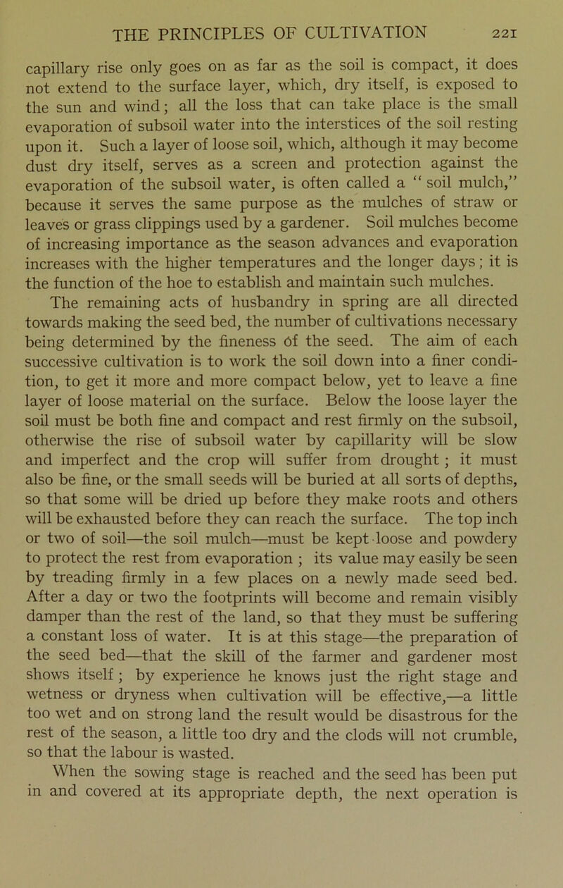 capillary rise only goes on as far as the soil is compact, it does not extend to the surface layer, which, dry itself, is exposed to the sun and wind; all the loss that can take place is the small evaporation of subsoil water into the interstices of the soil resting upon it. Such a layer of loose soil, which, although it may become dust dry itself, serves as a screen and protection against the evaporation of the subsoil water, is often called a “ soil mulch,” because it serves the same purpose as the mulches of straw or leaves or grass clippings used by a gardener. Soil mulches become of increasing importance as the season advances and evaporation increases with the higher temperatures and the longer days; it is the function of the hoe to establish and maintain such mulches. The remaining acts of husbandry in spring are all directed towards making the seed bed, the number of cultivations necessary being determined by the fineness Of the seed. The aim of each successive cultivation is to work the soil down into a finer condi- tion, to get it more and more compact below, yet to leave a fine layer of loose material on the surface. Below the loose layer the soil must be both fine and compact and rest firmly on the subsoil, otherwise the rise of subsoil water by capillarity will be slow and imperfect and the crop will suffer from drought ; it must also be fine, or the small seeds will be buried at all sorts of depths, so that some will be dried up before they make roots and others will be exhausted before they can reach the surface. The top inch or two of soil—the soil mulch—must be kept loose and powdery to protect the rest from evaporation ; its value may easily be seen by treading firmly in a few places on a newly made seed bed. After a day or two the footprints will become and remain visibly damper than the rest of the land, so that they must be suffering a constant loss of water. It is at this stage—the preparation of the seed bed—that the skill of the farmer and gardener most shows itself ; by experience he knows just the right stage and wetness or dryness when cultivation will be effective,—a little too wet and on strong land the result would be disastrous for the rest of the season, a little too dry and the clods will not crumble, so that the labour is wasted. When the sowing stage is reached and the seed has been put in and covered at its appropriate depth, the next operation is
