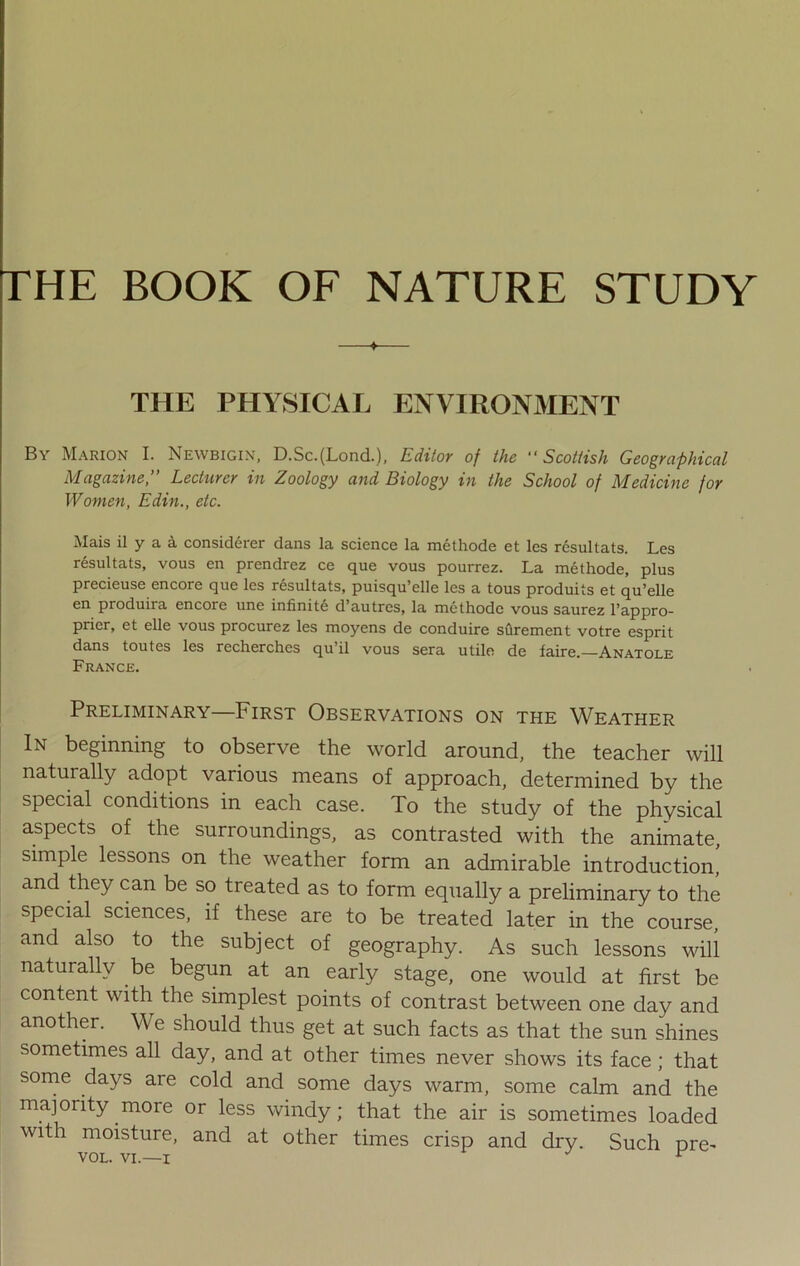THE BOOK OF NATURE STUDY THE PHYSICAL ENVIRONMENT By Marion I. Newbigin, D.Sc.(LoncL), Editor of the “Scottish Geographical Magazine, Lecturer in Zoology and Biology in the School of Medicine for Women, Edin., etc. Mais il y a a considerer dans la science la methode et les resultats. Les resultats, vous en prendrez ce que vous pourrez. La methode, plus precieuse encore que les resultats, puisqu’elle les a tous produits et qu’elle en produira encore une infinite d’autres, la methode vous saurez l’appro- prier, et elle vous procurez les moyens de conduire surement votre esprit dans toutes les recherches qu’il vous sera utile de faire.—Anatole France. Preliminary—First Observations on the Weather In beginning to observe the world around, the teacher will naturally adopt various means of approach, determined by the special conditions in each case. To the study of the physical aspects of the surroundings, as contrasted with the animate, simple lessons on the weather form an admirable introduction,’ and they can be so treated as to form equally a preliminary to the special sciences, if these are to be treated later in the course, and also to the subject of geography. As such lessons will naturally be begun at an early stage, one would at first be content with the simplest points of contrast between one day and another. We should thus get at such facts as that the sun shines sometimes all day, and at other times never shows its face; that some days are cold and some days warm, some calm and the majority more or less windy; that the air is sometimes loaded with moisture, and at other times crisp and dry. Such nre- VOL. VI—i J v