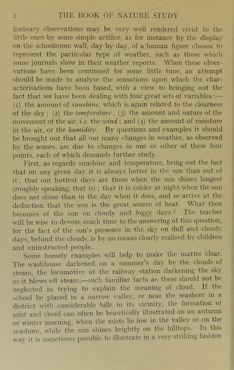 liminary observations may be very well rendered vivid to the little ones by some simple artifice, as for instance by the display on the schoolroom wall, day by day, of a human figure chosen to represent the particular type of weather, such as those which some journals show in their weather reports. When these obser- vations have been continued for some little time, an attempt should be made to analyse the sensations upon which the char- acterisations have been based, with a view to bringing out the fact that we have been dealing with four great sets of variables :— (i) the amount of sunshine, which is again related to the clearness of the sky ; (2) the temperature ; (3) the amount and nature of the movement of the air, i.e. the wind ; and (4) the amount of moisture in the air, or the humidity. By questions and examples it should be brought out that all our many changes in weather, as observed by the senses, are due to changes in one or other of these four points, each of which demands further study. First, as regards sunshine and temperature, bring out the fact that on any given day it is always hotter in the sun than out of it; that our hottest days are those when the sun shines longest (roughly speaking, that is) ; that it is colder at night when the sun does not shine than in the day when it does, and so arrive at the deduction that the sun is the great source of heat. What then becomes of the sun on cloudy and foggy days ? The teacher will be wise to devote much time to the answering of this question, for the fact of the sun’s presence in the sky on dull and cloudy days, behind the clouds, is by no means clearly realised by children and uninstructed people. Some homely examples will help to make the mattei clear. The washhouse darkened on a summer’s day by the clouds of steam, the locomotive at the railway station darkening the sky as it blows off steam,—such familiar facts as these should not be neglected in trying to explain the meaning of cloud. If the school be placed in a narrow valley, or near the seashore in a district with considerable hills in its vicinity, the formation of mist and cloud can often be beautifully illustrated on an autumn or winter morning, when the mists lie low in the valley 01 on the seashore, while the sun shines brightly on the hilltops. In this way it is sometimes possible to illustrate in a very striking fashion